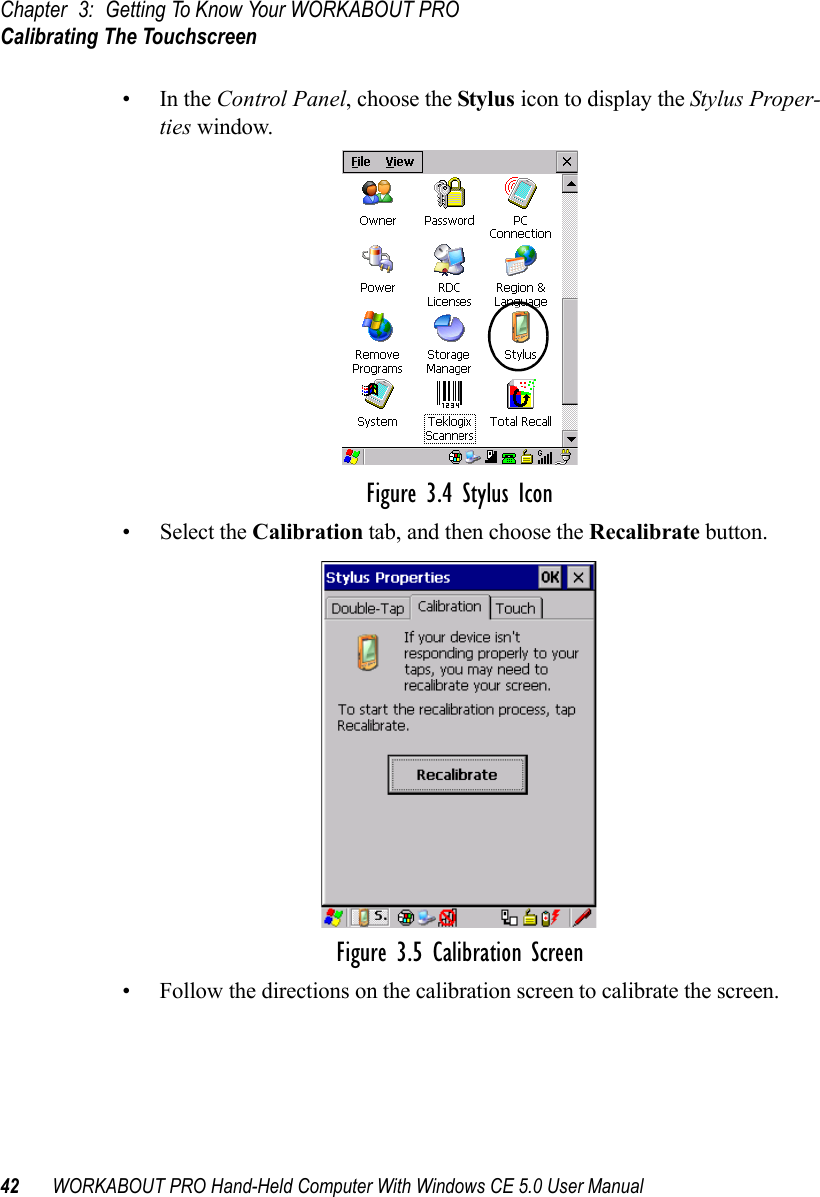 Chapter 3: Getting To Know Your WORKABOUT PROCalibrating The Touchscreen42 WORKABOUT PRO Hand-Held Computer With Windows CE 5.0 User Manual•In the Control Panel, choose the Stylus icon to display the Stylus Proper-ties window.Figure 3.4 Stylus Icon• Select the Calibration tab, and then choose the Recalibrate button.Figure 3.5 Calibration Screen• Follow the directions on the calibration screen to calibrate the screen.