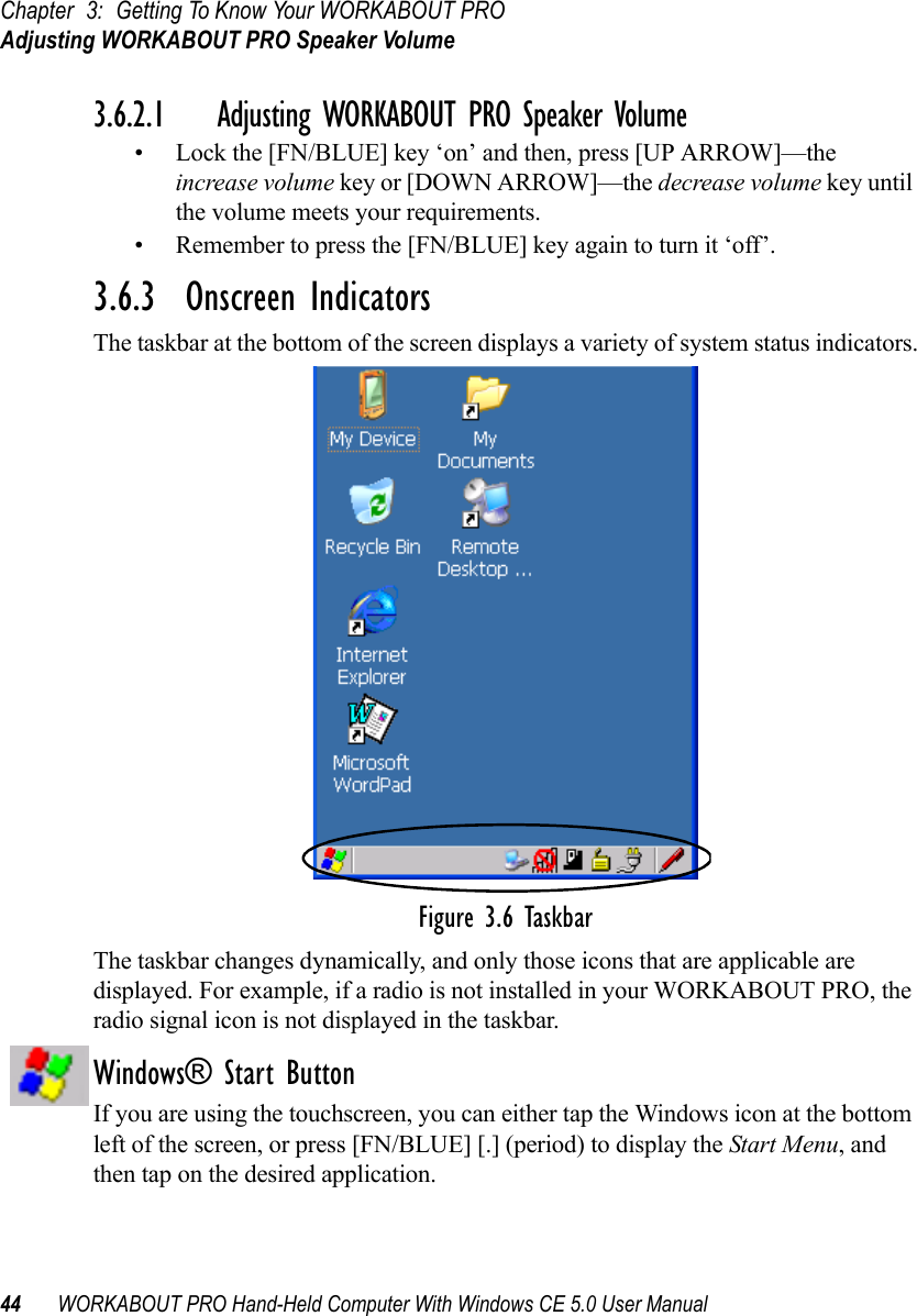 Chapter 3: Getting To Know Your WORKABOUT PROAdjusting WORKABOUT PRO Speaker Volume44 WORKABOUT PRO Hand-Held Computer With Windows CE 5.0 User Manual3.6.2.1 Adjusting WORKABOUT PRO Speaker Volume• Lock the [FN/BLUE] key ‘on’ and then, press [UP ARROW]—the increase volume key or [DOWN ARROW]—the decrease volume key until the volume meets your requirements.• Remember to press the [FN/BLUE] key again to turn it ‘off’.3.6.3  Onscreen IndicatorsThe taskbar at the bottom of the screen displays a variety of system status indicators.Figure 3.6 TaskbarThe taskbar changes dynamically, and only those icons that are applicable are displayed. For example, if a radio is not installed in your WORKABOUT PRO, the radio signal icon is not displayed in the taskbar.Windows® Start ButtonIf you are using the touchscreen, you can either tap the Windows icon at the bottom left of the screen, or press [FN/BLUE] [.] (period) to display the Start Menu, and then tap on the desired application.