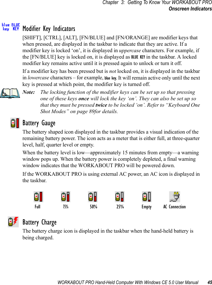 WORKABOUT PRO Hand-Held Computer With Windows CE 5.0 User Manual 45Chapter 3: Getting To Know Your WORKABOUT PROOnscreen IndicatorsModifier Key Indicators[SHIFT], [CTRL], [ALT], [FN/BLUE] and [FN/ORANGE] are modifier keys that when pressed, are displayed in the taskbar to indicate that they are active. If a modifier key is locked ‘on’, it is displayed in uppercase characters. For example, if the [FN/BLUE] key is locked on, it is displayed as BLUE KEY in the taskbar. A locked modifier key remains active until it is pressed again to unlock or turn it off. If a modifier key has been pressed but is not locked on, it is displayed in the taskbar in lowercase characters – for example, blue key. It will remain active only until the next key is pressed at which point, the modifier key is turned off.Note: The locking function of the modifier keys can be set up so that pressing one of these keys once will lock the key ‘on’. They can also be set up so that they must be pressed twice to be locked ‘on’. Refer to “Keyboard One Shot Modes” on page 89for details.Battery GaugeThe battery shaped icon displayed in the taskbar provides a visual indication of the remaining battery power. The icon acts as a meter that is either full, at three-quarter level, half, quarter level or empty.When the battery level is low—approximately 15 minutes from empty—a warning window pops up. When the battery power is completely depleted, a final warning window indicates that the WORKABOUT PRO will be powered down.If the WORKABOUT PRO is using external AC power, an AC icon is displayed in the taskbar.Battery ChargeThe battery charge icon is displayed in the taskbar when the hand-held battery is being charged.AC ConnectionFull75%50% 25% Empty