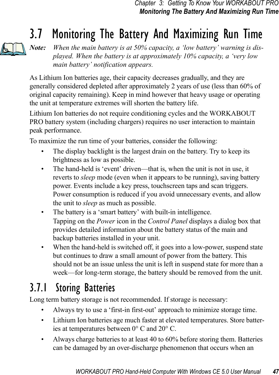 WORKABOUT PRO Hand-Held Computer With Windows CE 5.0 User Manual 47Chapter 3: Getting To Know Your WORKABOUT PROMonitoring The Battery And Maximizing Run Time3.7  Monitoring The Battery And Maximizing Run TimeNote: When the main battery is at 50% capacity, a ‘low battery’ warning is dis-played. When the battery is at approximately 10% capacity, a ‘very low main battery’ notification appears.As Lithium Ion batteries age, their capacity decreases gradually, and they are generally considered depleted after approximately 2 years of use (less than 60% of original capacity remaining). Keep in mind however that heavy usage or operating the unit at temperature extremes will shorten the battery life.Lithium Ion batteries do not require conditioning cycles and the WORKABOUT PRO battery system (including chargers) requires no user interaction to maintain peak performance.To maximize the run time of your batteries, consider the following:• The display backlight is the largest drain on the battery. Try to keep its brightness as low as possible. • The hand-held is ‘event’ driven—that is, when the unit is not in use, it reverts to sleep mode (even when it appears to be running), saving battery power. Events include a key press, touchscreen taps and scan triggers. Power consumption is reduced if you avoid unnecessary events, and allow the unit to sleep as much as possible.• The battery is a ‘smart battery’ with built-in intelligence. Tapping on the Power icon in the Control Panel displays a dialog box that provides detailed information about the battery status of the main and backup batteries installed in your unit. • When the hand-held is switched off, it goes into a low-power, suspend state but continues to draw a small amount of power from the battery. This should not be an issue unless the unit is left in suspend state for more than a week—for long-term storage, the battery should be removed from the unit.3.7.1  Storing BatteriesLong term battery storage is not recommended. If storage is necessary:• Always try to use a ‘first-in first-out’ approach to minimize storage time.• Lithium Ion batteries age much faster at elevated temperatures. Store batter-ies at temperatures between 0° C and 20° C. • Always charge batteries to at least 40 to 60% before storing them. Batteries can be damaged by an over-discharge phenomenon that occurs when an 