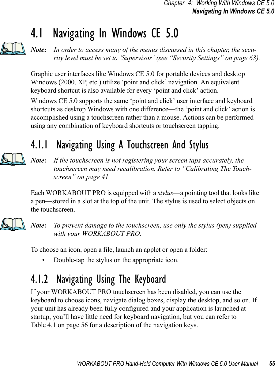 WORKABOUT PRO Hand-Held Computer With Windows CE 5.0 User Manual 55Chapter 4: Working With Windows CE 5.0Navigating In Windows CE 5.04.1  Navigating In Windows CE 5.0 Note: In order to access many of the menus discussed in this chapter, the secu-rity level must be set to ‘Supervisor’ (see “Security Settings” on page 63).Graphic user interfaces like Windows CE 5.0 for portable devices and desktop Windows (2000, XP, etc.) utilize ‘point and click’ navigation. An equivalent keyboard shortcut is also available for every ‘point and click’ action.Windows CE 5.0 supports the same ‘point and click’ user interface and keyboard shortcuts as desktop Windows with one difference—the ‘point and click’ action is accomplished using a touchscreen rather than a mouse. Actions can be performed using any combination of keyboard shortcuts or touchscreen tapping. 4.1.1  Navigating Using A Touchscreen And StylusNote: If the touchscreen is not registering your screen taps accurately, the touchscreen may need recalibration. Refer to “Calibrating The Touch-screen” on page 41.Each WORKABOUT PRO is equipped with a stylus—a pointing tool that looks like a pen—stored in a slot at the top of the unit. The stylus is used to select objects on the touchscreen.Note: To prevent damage to the touchscreen, use only the stylus (pen) supplied with your WORKABOUT PRO.To choose an icon, open a file, launch an applet or open a folder:• Double-tap the stylus on the appropriate icon.4.1.2  Navigating Using The KeyboardIf your WORKABOUT PRO touchscreen has been disabled, you can use the keyboard to choose icons, navigate dialog boxes, display the desktop, and so on. If your unit has already been fully configured and your application is launched at startup, you’ll have little need for keyboard navigation, but you can refer to Table 4.1 on page 56 for a description of the navigation keys.