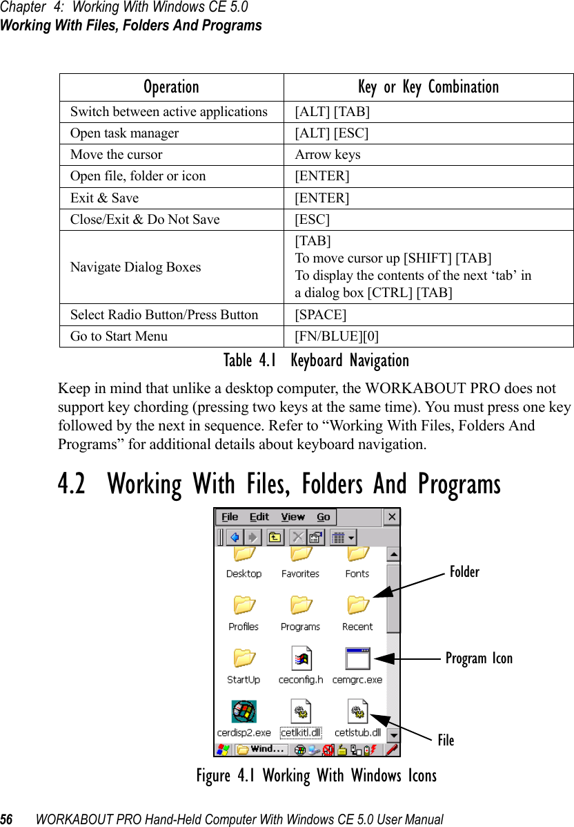 Chapter 4: Working With Windows CE 5.0Working With Files, Folders And Programs56 WORKABOUT PRO Hand-Held Computer With Windows CE 5.0 User ManualTable 4.1  Keyboard NavigationKeep in mind that unlike a desktop computer, the WORKABOUT PRO does not support key chording (pressing two keys at the same time). You must press one key followed by the next in sequence. Refer to “Working With Files, Folders And Programs” for additional details about keyboard navigation.4.2  Working With Files, Folders And ProgramsFigure 4.1 Working With Windows IconsOperation Key or Key CombinationSwitch between active applications [ALT] [TAB]Open task manager [ALT] [ESC]Move the cursor Arrow keysOpen file, folder or icon [ENTER]Exit &amp; Save [ENTER]Close/Exit &amp; Do Not Save [ESC]Navigate Dialog Boxes[TAB]To move cursor up [SHIFT] [TAB]To display the contents of the next ‘tab’ in a dialog box [CTRL] [TAB]Select Radio Button/Press Button [SPACE]Go to Start Menu [FN/BLUE][0]FolderFileProgram Icon