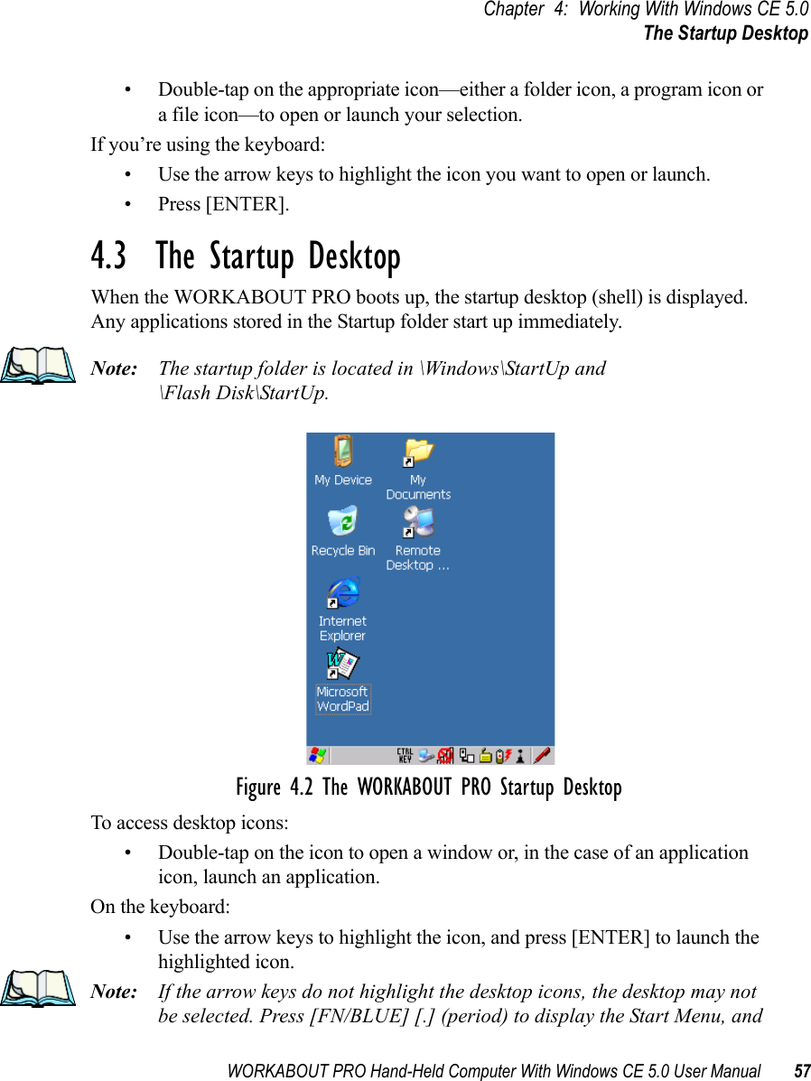 WORKABOUT PRO Hand-Held Computer With Windows CE 5.0 User Manual 57Chapter 4: Working With Windows CE 5.0The Startup Desktop• Double-tap on the appropriate icon—either a folder icon, a program icon or a file icon—to open or launch your selection.If you’re using the keyboard:• Use the arrow keys to highlight the icon you want to open or launch.• Press [ENTER].4.3  The Startup DesktopWhen the WORKABOUT PRO boots up, the startup desktop (shell) is displayed. Any applications stored in the Startup folder start up immediately.Note: The startup folder is located in \Windows\StartUp and \Flash Disk\StartUp.Figure 4.2 The WORKABOUT PRO Startup DesktopTo access desktop icons:• Double-tap on the icon to open a window or, in the case of an application icon, launch an application.On the keyboard:• Use the arrow keys to highlight the icon, and press [ENTER] to launch the highlighted icon.Note: If the arrow keys do not highlight the desktop icons, the desktop may not be selected. Press [FN/BLUE] [.] (period) to display the Start Menu, and 