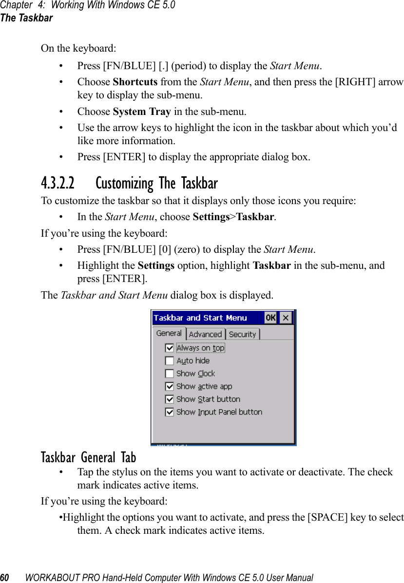 Chapter 4: Working With Windows CE 5.0The Taskbar60 WORKABOUT PRO Hand-Held Computer With Windows CE 5.0 User ManualOn the keyboard:• Press [FN/BLUE] [.] (period) to display the Start Menu.• Choose Shortcuts from the Start Menu, and then press the [RIGHT] arrow key to display the sub-menu.• Choose System Tray in the sub-menu. • Use the arrow keys to highlight the icon in the taskbar about which you’d like more information.• Press [ENTER] to display the appropriate dialog box.4.3.2.2 Customizing The TaskbarTo customize the taskbar so that it displays only those icons you require:•In the Start Menu, choose Settings&gt;Taskbar.If you’re using the keyboard:• Press [FN/BLUE] [0] (zero) to display the Start Menu.• Highlight the Settings option, highlight Taskbar in the sub-menu, and press [ENTER]. The Taskbar and Start Menu dialog box is displayed. Taskbar General Tab• Tap the stylus on the items you want to activate or deactivate. The check mark indicates active items.If you’re using the keyboard:•Highlight the options you want to activate, and press the [SPACE] key to select them. A check mark indicates active items.