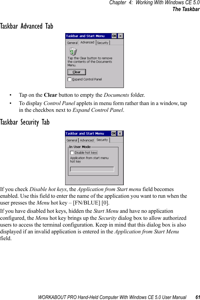 WORKABOUT PRO Hand-Held Computer With Windows CE 5.0 User Manual 61Chapter 4: Working With Windows CE 5.0The TaskbarTaskbar Advanced Tab• Tap on the Clear button to empty the Documents folder.• To display Control Panel applets in menu form rather than in a window, tap in the checkbox next to Expand Control Panel.Taskbar Security TabIf you check Disable hot keys, the Application from Start menu field becomes enabled. Use this field to enter the name of the application you want to run when the user presses the Menu hot key – [FN/BLUE] [0].If you have disabled hot keys, hidden the Start Menu and have no application configured, the Menu hot key brings up the Security dialog box to allow authorized users to access the terminal configuration. Keep in mind that this dialog box is also displayed if an invalid application is entered in the Application from Start Menu field.