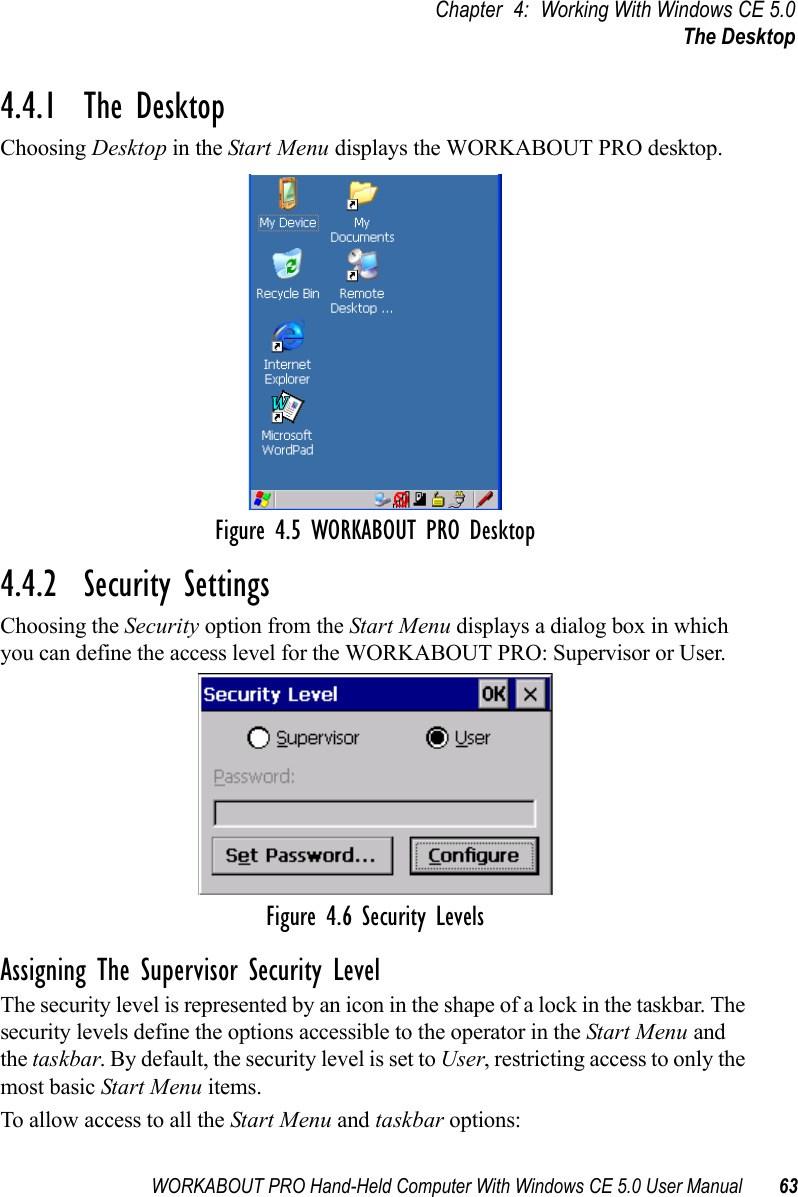 WORKABOUT PRO Hand-Held Computer With Windows CE 5.0 User Manual 63Chapter 4: Working With Windows CE 5.0The Desktop4.4.1  The DesktopChoosing Desktop in the Start Menu displays the WORKABOUT PRO desktop.Figure 4.5 WORKABOUT PRO Desktop4.4.2  Security SettingsChoosing the Security option from the Start Menu displays a dialog box in which you can define the access level for the WORKABOUT PRO: Supervisor or User. Figure 4.6 Security LevelsAssigning The Supervisor Security LevelThe security level is represented by an icon in the shape of a lock in the taskbar. The security levels define the options accessible to the operator in the Start Menu and the taskbar. By default, the security level is set to User, restricting access to only the most basic Start Menu items.To allow access to all the Start Menu and taskbar options: