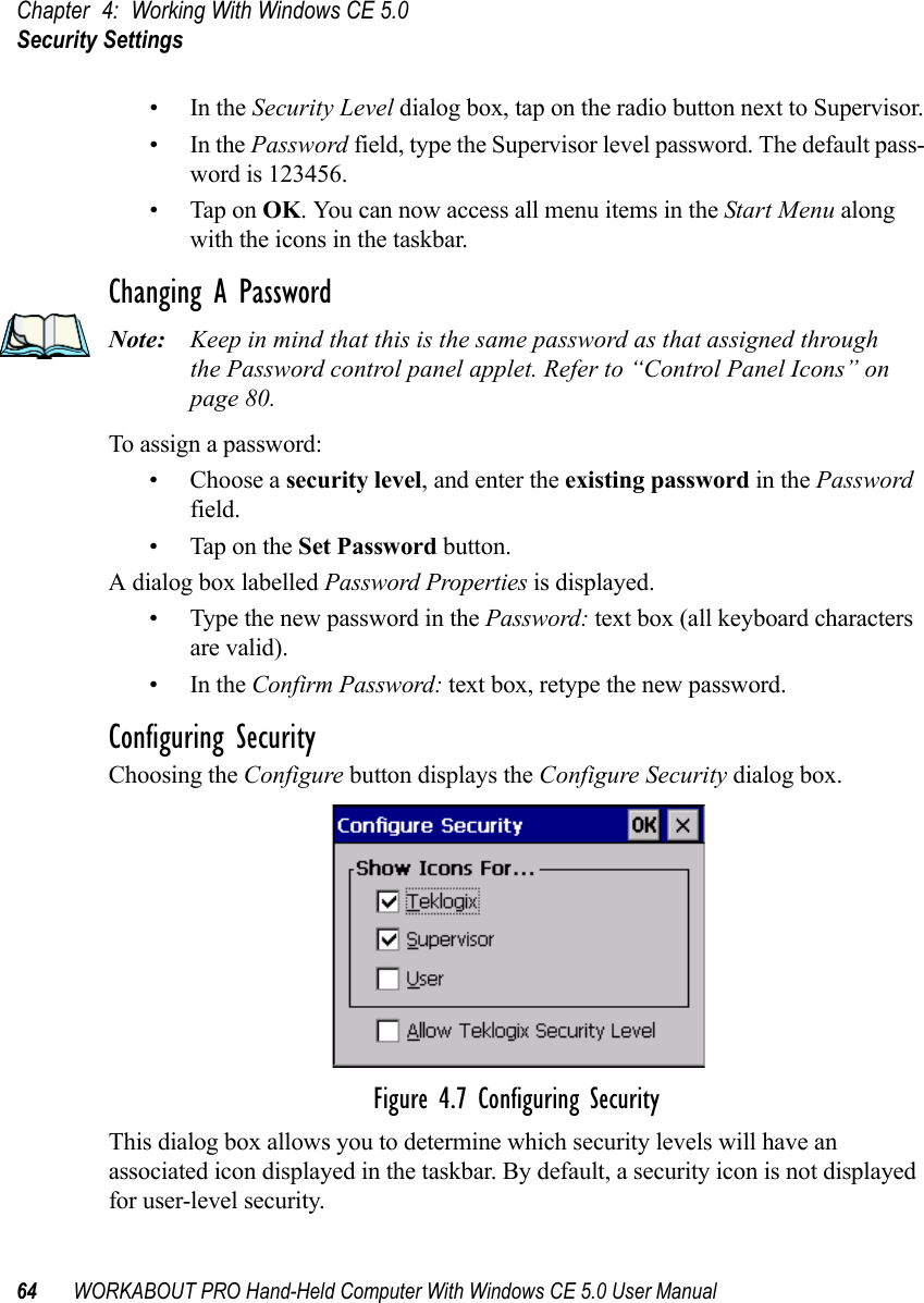 Chapter 4: Working With Windows CE 5.0Security Settings64 WORKABOUT PRO Hand-Held Computer With Windows CE 5.0 User Manual•In the Security Level dialog box, tap on the radio button next to Supervisor.•In the Password field, type the Supervisor level password. The default pass-word is 123456.• Tap on OK. You can now access all menu items in the Start Menu along with the icons in the taskbar.Changing A PasswordNote: Keep in mind that this is the same password as that assigned through the Password control panel applet. Refer to “Control Panel Icons” on page 80.To assign a password:• Choose a security level, and enter the existing password in the Password field.• Tap on the Set Password button.A dialog box labelled Password Properties is displayed.• Type the new password in the Password: text box (all keyboard characters are valid).•In the Confirm Password: text box, retype the new password.Configuring SecurityChoosing the Configure button displays the Configure Security dialog box.Figure 4.7 Configuring SecurityThis dialog box allows you to determine which security levels will have an associated icon displayed in the taskbar. By default, a security icon is not displayed for user-level security.