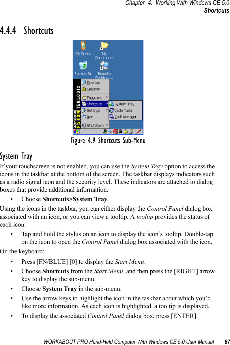 WORKABOUT PRO Hand-Held Computer With Windows CE 5.0 User Manual 67Chapter 4: Working With Windows CE 5.0Shortcuts4.4.4  ShortcutsFigure 4.9 Shortcuts Sub-MenuSystem TrayIf your touchscreen is not enabled, you can use the System Tray option to access the icons in the taskbar at the bottom of the screen. The taskbar displays indicators such as a radio signal icon and the security level. These indicators are attached to dialog boxes that provide additional information.• Choose Shortcuts&gt;System Tray.Using the icons in the taskbar, you can either display the Control Panel dialog box associated with an icon, or you can view a tooltip. A tooltip provides the status of each icon.• Tap and hold the stylus on an icon to display the icon’s tooltip. Double-tap on the icon to open the Control Panel dialog box associated with the icon.On the keyboard:• Press [FN/BLUE] [0] to display the Start Menu.• Choose Shortcuts from the Start Menu, and then press the [RIGHT] arrow key to display the sub-menu.• Choose System Tray in the sub-menu. • Use the arrow keys to highlight the icon in the taskbar about which you’d like more information. As each icon is highlighted, a tooltip is displayed.• To display the associated Control Panel dialog box, press [ENTER].