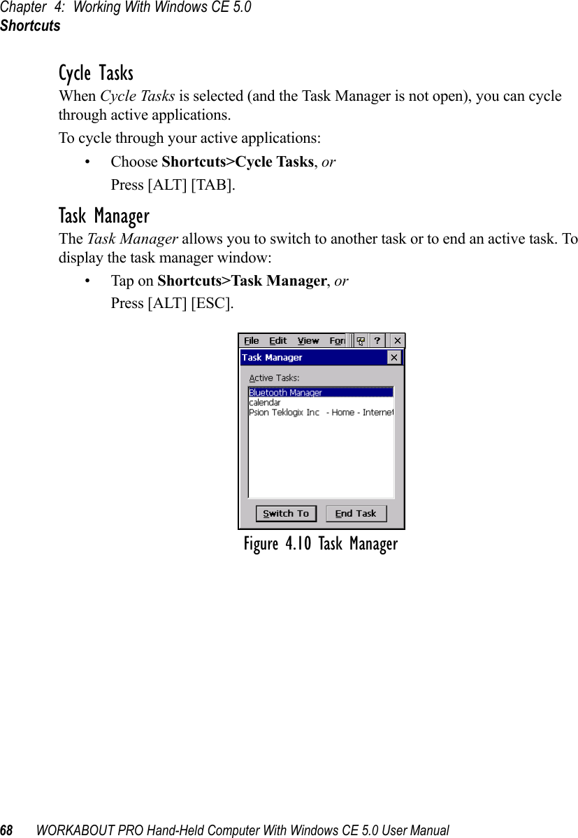 Chapter 4: Working With Windows CE 5.0Shortcuts68 WORKABOUT PRO Hand-Held Computer With Windows CE 5.0 User ManualCycle TasksWhen Cycle Tasks is selected (and the Task Manager is not open), you can cycle through active applications. To cycle through your active applications:• Choose Shortcuts&gt;Cycle Tasks, or Press [ALT] [TAB].Task ManagerThe Task Manager allows you to switch to another task or to end an active task. To display the task manager window:• Tap on Shortcuts&gt;Task Manager, orPress [ALT] [ESC].Figure 4.10 Task Manager