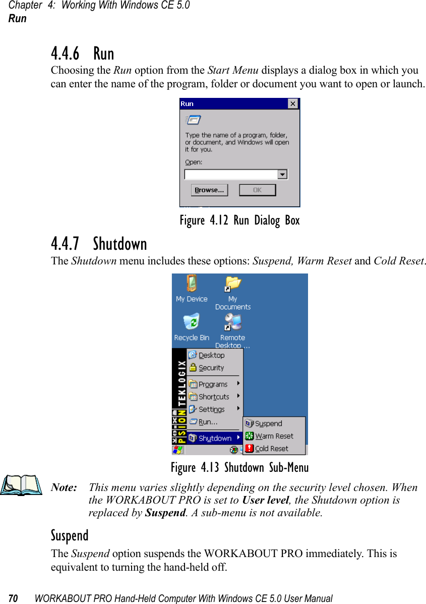 Chapter 4: Working With Windows CE 5.0Run70 WORKABOUT PRO Hand-Held Computer With Windows CE 5.0 User Manual4.4.6  RunChoosing the Run option from the Start Menu displays a dialog box in which you can enter the name of the program, folder or document you want to open or launch.Figure 4.12 Run Dialog Box4.4.7  ShutdownThe Shutdown menu includes these options: Suspend, Warm Reset and Cold Reset.Figure 4.13 Shutdown Sub-MenuNote: This menu varies slightly depending on the security level chosen. When the WORKABOUT PRO is set to User level, the Shutdown option is replaced by Suspend. A sub-menu is not available.SuspendThe Suspend option suspends the WORKABOUT PRO immediately. This is equivalent to turning the hand-held off.