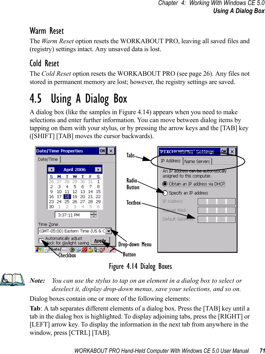 WORKABOUT PRO Hand-Held Computer With Windows CE 5.0 User Manual 71Chapter 4: Working With Windows CE 5.0Using A Dialog BoxWarm ResetThe Warm Reset option resets the WORKABOUT PRO, leaving all saved files and (registry) settings intact. Any unsaved data is lost.Cold ResetThe Cold Reset option resets the WORKABOUT PRO (see page 26). Any files not stored in permanent memory are lost; however, the registry settings are saved.4.5  Using A Dialog BoxA dialog box (like the samples in Figure 4.14) appears when you need to make selections and enter further information. You can move between dialog items by tapping on them with your stylus, or by pressing the arrow keys and the [TAB] key ([SHIFT] [TAB] moves the cursor backwards).Figure 4.14 Dialog BoxesNote: You can use the stylus to tap on an element in a dialog box to select or deselect it, display drop-down menus, save your selections, and so on.Dialog boxes contain one or more of the following elements:Tab: A tab separates different elements of a dialog box. Press the [TAB] key until a tab in the dialog box is highlighted. To display adjoining tabs, press the [RIGHT] or [LEFT] arrow key. To display the information in the next tab from anywhere in the window, press [CTRL] [TAB].CheckboxDrop-down MenuButtonTextboxRadioButtonTabs