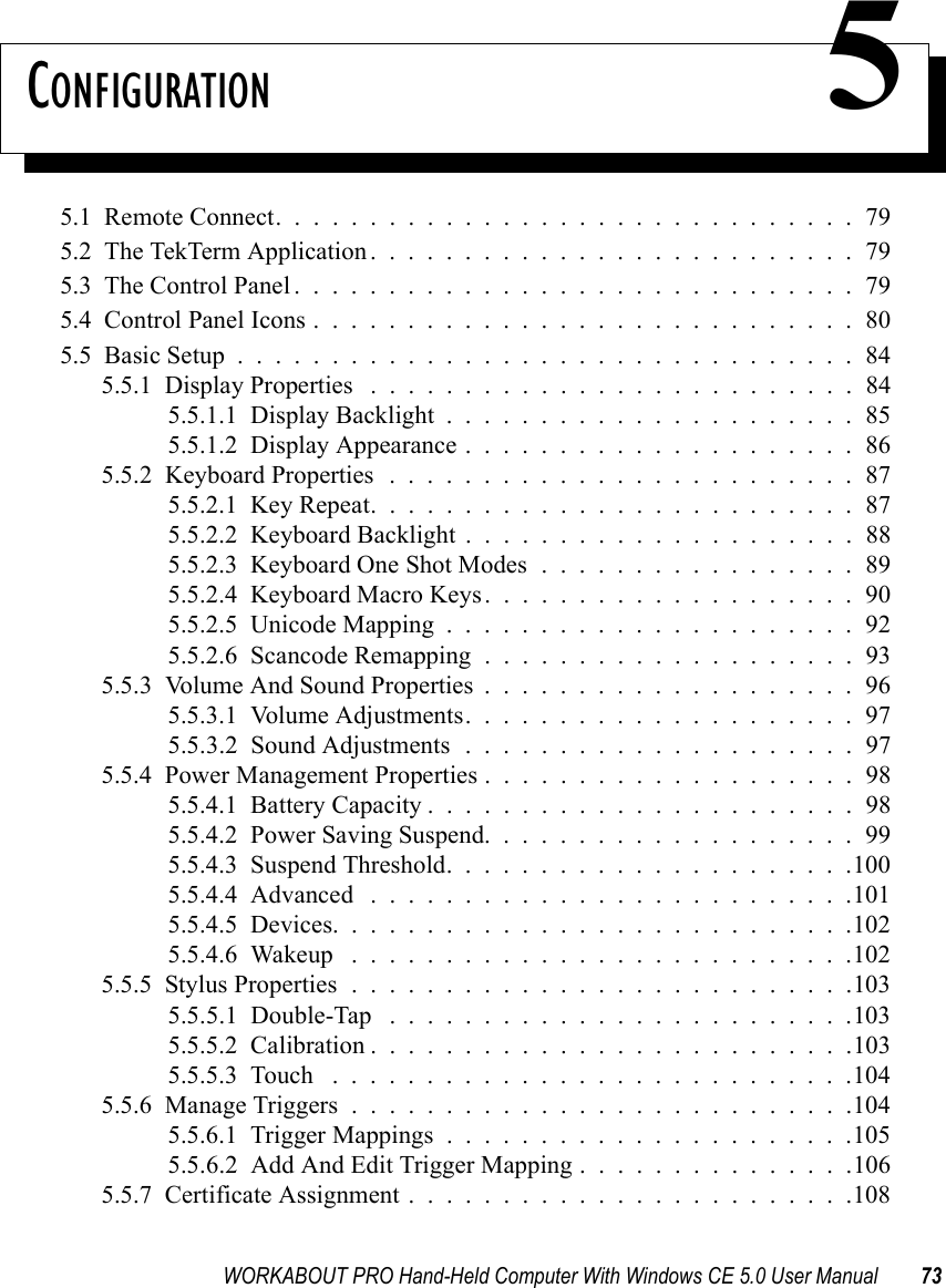 WORKABOUT PRO Hand-Held Computer With Windows CE 5.0 User Manual 73CONFIGURATION 55.1  Remote Connect...............................795.2  The TekTerm Application..........................795.3  The Control Panel..............................795.4  Control Panel Icons.............................805.5  Basic Setup.................................845.5.1  Display Properties ..........................845.5.1.1  Display Backlight......................855.5.1.2  Display Appearance.....................865.5.2  Keyboard Properties . . . . . . . . . . . . . . . . . . . . . . . . . 875.5.2.1  Key Repeat..........................875.5.2.2  Keyboard Backlight.....................885.5.2.3  Keyboard One Shot Modes.................895.5.2.4  Keyboard Macro Keys....................905.5.2.5  Unicode Mapping......................925.5.2.6  Scancode Remapping....................935.5.3  Volume And Sound Properties . . . . . . . . . . . . . . . . . . . . 965.5.3.1  Volume Adjustments.....................975.5.3.2  Sound Adjustments . . . . . . . . . . . . . . . . . . . . . 975.5.4  Power Management Properties....................985.5.4.1  Battery Capacity.......................985.5.4.2  Power Saving Suspend....................995.5.4.3  Suspend Threshold......................1005.5.4.4  Advanced ..........................1015.5.4.5  Devices............................1025.5.4.6  Wakeup ...........................1025.5.5  Stylus Properties...........................1035.5.5.1  Double-Tap . . . . . . . . . . . . . . . . . . . . . . . . .1035.5.5.2  Calibration..........................1035.5.5.3  Touch ............................1045.5.6  Manage Triggers...........................1045.5.6.1  Trigger Mappings......................1055.5.6.2  Add And Edit Trigger Mapping . . . . . . . . . . . . . . .1065.5.7  Certificate Assignment........................108