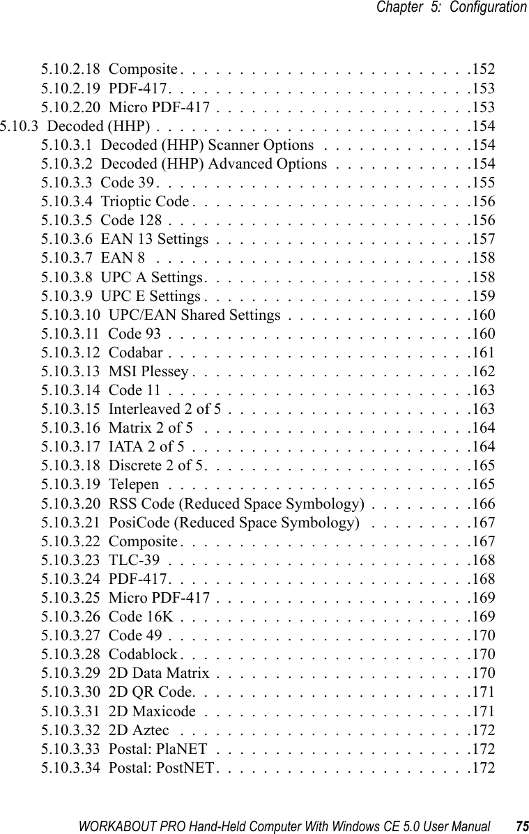 WORKABOUT PRO Hand-Held Computer With Windows CE 5.0 User Manual 75Chapter 5: Configuration5.10.2.18  Composite.........................1525.10.2.19  PDF-417..........................1535.10.2.20  Micro PDF-417......................1535.10.3  Decoded (HHP)...........................1545.10.3.1  Decoded (HHP) Scanner Options . . . . . . . . . . . . .1545.10.3.2  Decoded (HHP) Advanced Options . . . . . . . . . . . .1545.10.3.3  Code 39...........................1555.10.3.4  Trioptic Code........................1565.10.3.5  Code 128..........................1565.10.3.6  EAN 13 Settings......................1575.10.3.7  EAN 8 ...........................1585.10.3.8  UPC A Settings.......................1585.10.3.9  UPC E Settings.......................1595.10.3.10  UPC/EAN Shared Settings................1605.10.3.11  Code 93..........................1605.10.3.12  Codabar..........................1615.10.3.13  MSI Plessey........................1625.10.3.14  Code 11..........................1635.10.3.15  Interleaved 2 of 5.....................1635.10.3.16  Matrix 2 of 5 .......................1645.10.3.17  IATA 2 of 5........................1645.10.3.18  Discrete 2 of 5.......................1655.10.3.19  Telepen..........................1655.10.3.20  RSS Code (Reduced Space Symbology) . . . . . . . . .1665.10.3.21  PosiCode (Reduced Space Symbology) . . . . . . . . .1675.10.3.22  Composite.........................1675.10.3.23  TLC-39..........................1685.10.3.24  PDF-417..........................1685.10.3.25  Micro PDF-417......................1695.10.3.26  Code 16K.........................1695.10.3.27  Code 49..........................1705.10.3.28  Codablock.........................1705.10.3.29  2D Data Matrix......................1705.10.3.30  2D QR Code........................1715.10.3.31  2D Maxicode.......................1715.10.3.32  2D Aztec .........................1725.10.3.33  Postal: PlaNET......................1725.10.3.34  Postal: PostNET......................172