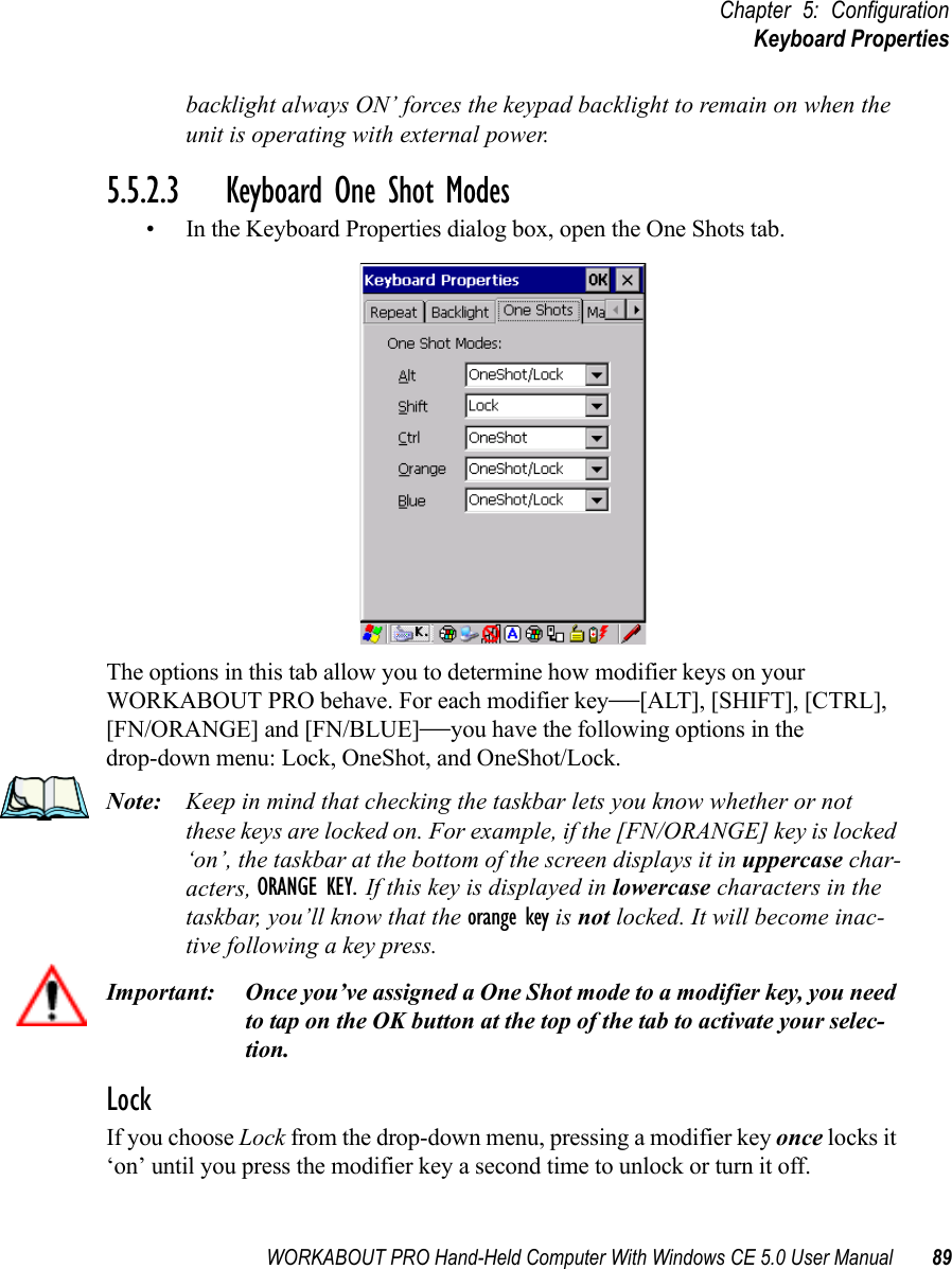 WORKABOUT PRO Hand-Held Computer With Windows CE 5.0 User Manual 89Chapter 5: ConfigurationKeyboard Propertiesbacklight always ON’ forces the keypad backlight to remain on when the unit is operating with external power.5.5.2.3 Keyboard One Shot Modes• In the Keyboard Properties dialog box, open the One Shots tab.The options in this tab allow you to determine how modifier keys on your WORKABOUT PRO behave. For each modifier key—[ALT], [SHIFT], [CTRL], [FN/ORANGE] and [FN/BLUE]—you have the following options in the drop-down menu: Lock, OneShot, and OneShot/Lock. Note: Keep in mind that checking the taskbar lets you know whether or not these keys are locked on. For example, if the [FN/ORANGE] key is locked ‘on’, the taskbar at the bottom of the screen displays it in uppercase char-acters, ORANGE KEY. If this key is displayed in lowercase characters in the taskbar, you’ll know that the orange key is not locked. It will become inac-tive following a key press.Important: Once you’ve assigned a One Shot mode to a modifier key, you need to tap on the OK button at the top of the tab to activate your selec-tion.LockIf you choose Lock from the drop-down menu, pressing a modifier key once locks it ‘on’ until you press the modifier key a second time to unlock or turn it off. 