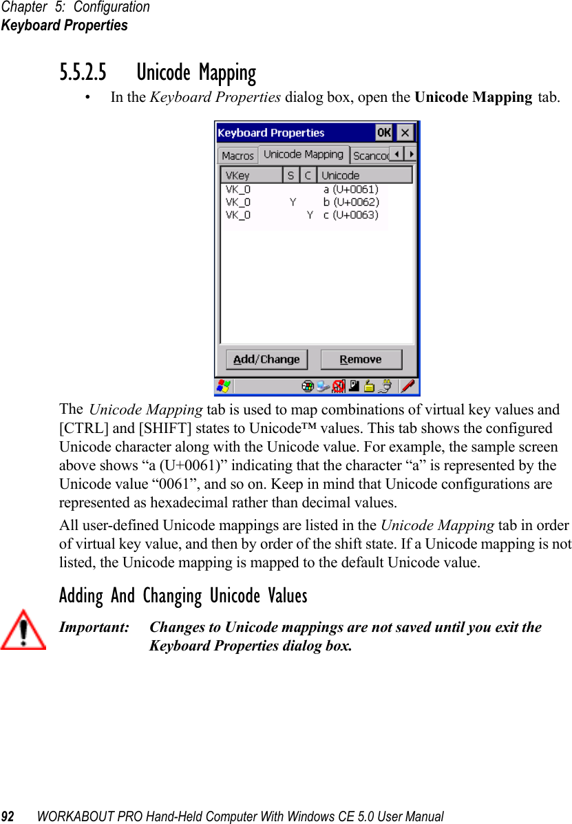 Chapter 5: ConfigurationKeyboard Properties92 WORKABOUT PRO Hand-Held Computer With Windows CE 5.0 User Manual5.5.2.5 Unicode Mapping•In the Keyboard Properties dialog box, open the Unicode Mapping tab.The Unicode Mapping tab is used to map combinations of virtual key values and [CTRL] and [SHIFT] states to Unicode™ values. This tab shows the configured Unicode character along with the Unicode value. For example, the sample screen above shows “a (U+0061)” indicating that the character “a” is represented by the Unicode value “0061”, and so on. Keep in mind that Unicode configurations are represented as hexadecimal rather than decimal values.All user-defined Unicode mappings are listed in the Unicode Mapping tab in order of virtual key value, and then by order of the shift state. If a Unicode mapping is not listed, the Unicode mapping is mapped to the default Unicode value.Adding And Changing Unicode ValuesImportant: Changes to Unicode mappings are not saved until you exit the Keyboard Properties dialog box.