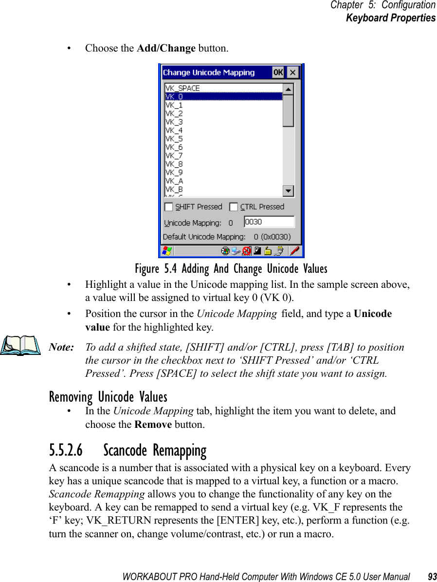 WORKABOUT PRO Hand-Held Computer With Windows CE 5.0 User Manual 93Chapter 5: ConfigurationKeyboard Properties• Choose the Add/Change button.Figure 5.4 Adding And Change Unicode Values• Highlight a value in the Unicode mapping list. In the sample screen above, a value will be assigned to virtual key 0 (VK 0).• Position the cursor in the Unicode Mapping field, and type a Unicode value for the highlighted key.Note: To add a shifted state, [SHIFT] and/or [CTRL], press [TAB] to position the cursor in the checkbox next to ‘SHIFT Pressed’ and/or ‘CTRL Pressed’. Press [SPACE] to select the shift state you want to assign.Removing Unicode Values•In the Unicode Mapping tab, highlight the item you want to delete, and choose the Remove button.5.5.2.6 Scancode RemappingA scancode is a number that is associated with a physical key on a keyboard. Every key has a unique scancode that is mapped to a virtual key, a function or a macro. Scancode Remapping allows you to change the functionality of any key on the keyboard. A key can be remapped to send a virtual key (e.g. VK_F represents the ‘F’ key; VK_RETURN represents the [ENTER] key, etc.), perform a function (e.g. turn the scanner on, change volume/contrast, etc.) or run a macro.