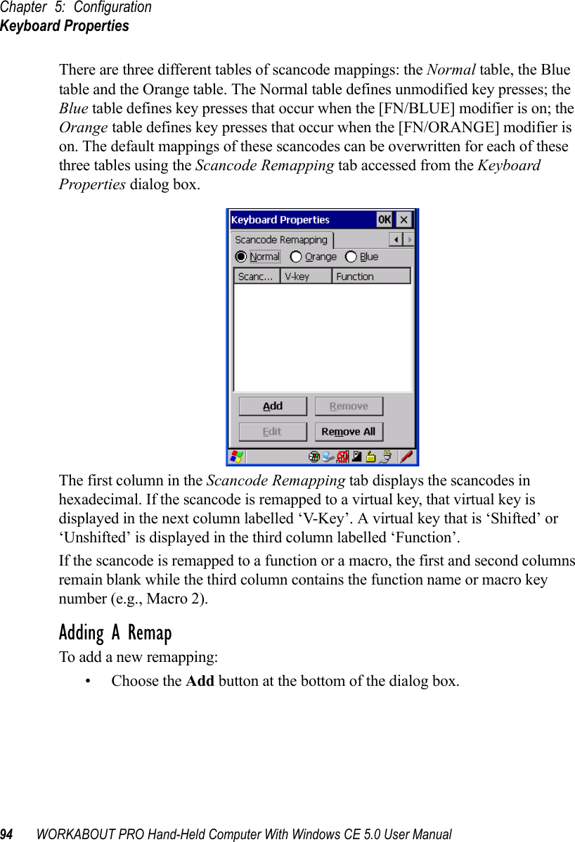 Chapter 5: ConfigurationKeyboard Properties94 WORKABOUT PRO Hand-Held Computer With Windows CE 5.0 User ManualThere are three different tables of scancode mappings: the Normal table, the Blue table and the Orange table. The Normal table defines unmodified key presses; the Blue table defines key presses that occur when the [FN/BLUE] modifier is on; the Orange table defines key presses that occur when the [FN/ORANGE] modifier is on. The default mappings of these scancodes can be overwritten for each of these three tables using the Scancode Remapping tab accessed from the Keyboard Properties dialog box.The first column in the Scancode Remapping tab displays the scancodes in hexadecimal. If the scancode is remapped to a virtual key, that virtual key is displayed in the next column labelled ‘V-Key’. A virtual key that is ‘Shifted’ or ‘Unshifted’ is displayed in the third column labelled ‘Function’. If the scancode is remapped to a function or a macro, the first and second columns remain blank while the third column contains the function name or macro key number (e.g., Macro 2).Adding A RemapTo add a new remapping:• Choose the Add button at the bottom of the dialog box.