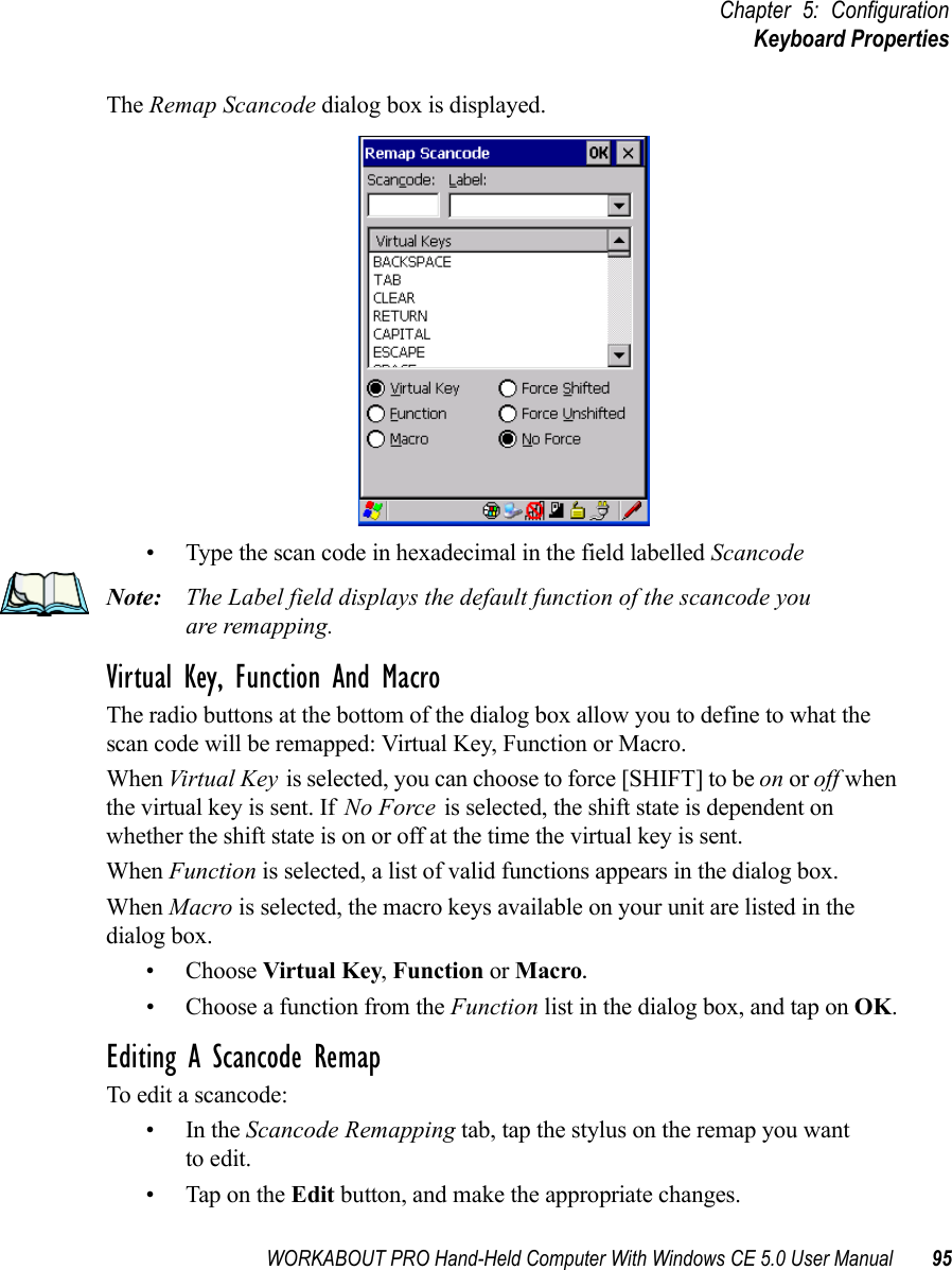 WORKABOUT PRO Hand-Held Computer With Windows CE 5.0 User Manual 95Chapter 5: ConfigurationKeyboard PropertiesThe Remap Scancode dialog box is displayed.• Type the scan code in hexadecimal in the field labelled ScancodeNote: The Label field displays the default function of the scancode you are remapping.Virtual Key, Function And MacroThe radio buttons at the bottom of the dialog box allow you to define to what the scan code will be remapped: Virtual Key, Function or Macro. When Virtual Key is selected, you can choose to force [SHIFT] to be on or off when the virtual key is sent. If No Force is selected, the shift state is dependent on whether the shift state is on or off at the time the virtual key is sent.When Function is selected, a list of valid functions appears in the dialog box. When Macro is selected, the macro keys available on your unit are listed in the dialog box.• Choose Virtual Key, Function or Macro.• Choose a function from the Function list in the dialog box, and tap on OK.Editing A Scancode RemapTo edit a scancode:•In the Scancode Remapping tab, tap the stylus on the remap you wantto edit.• Tap on the Edit button, and make the appropriate changes.