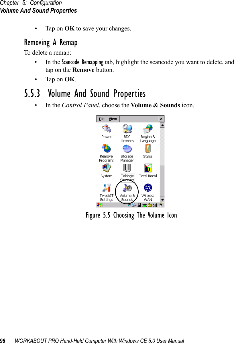 Chapter 5: ConfigurationVolume And Sound Properties96 WORKABOUT PRO Hand-Held Computer With Windows CE 5.0 User Manual• Tap on OK to save your changes.Removing A RemapTo delete a remap:•In the Scancode Remapping tab, highlight the scancode you want to delete, and tap on the Remove button.• Tap on OK.5.5.3  Volume And Sound Properties•In the Control Panel, choose the Volume &amp; Sounds icon.Figure 5.5 Choosing The Volume Icon