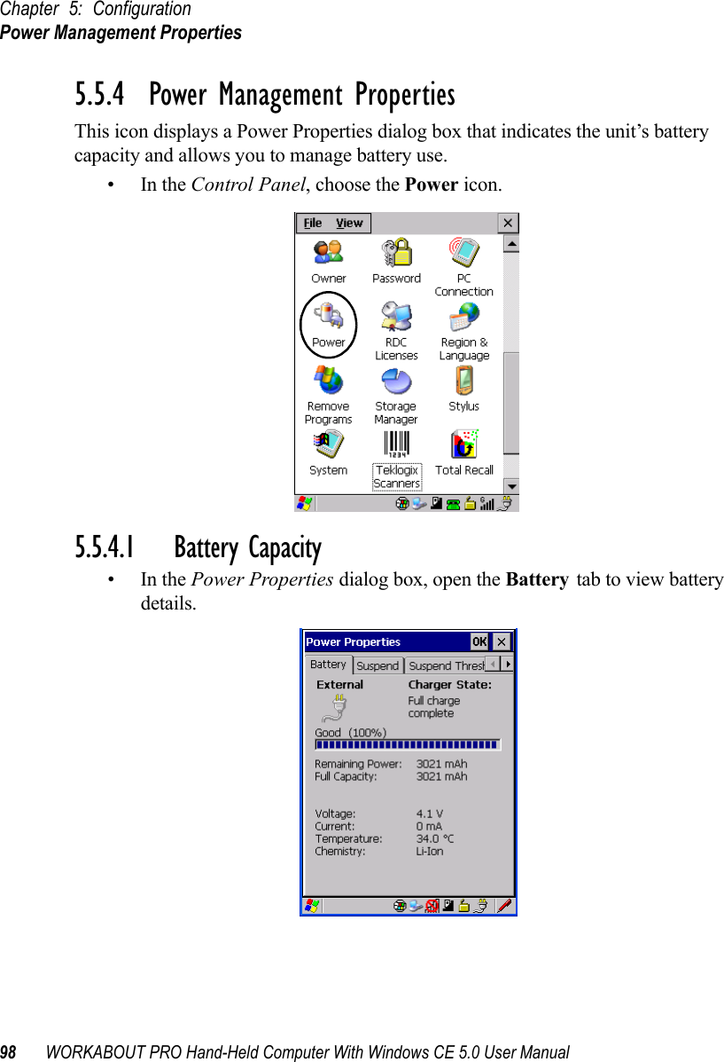 Chapter 5: ConfigurationPower Management Properties98 WORKABOUT PRO Hand-Held Computer With Windows CE 5.0 User Manual5.5.4  Power Management PropertiesThis icon displays a Power Properties dialog box that indicates the unit’s battery capacity and allows you to manage battery use.•In the Control Panel, choose the Power icon.5.5.4.1 Battery Capacity•In the Power Properties dialog box, open the Battery tab to view battery details.