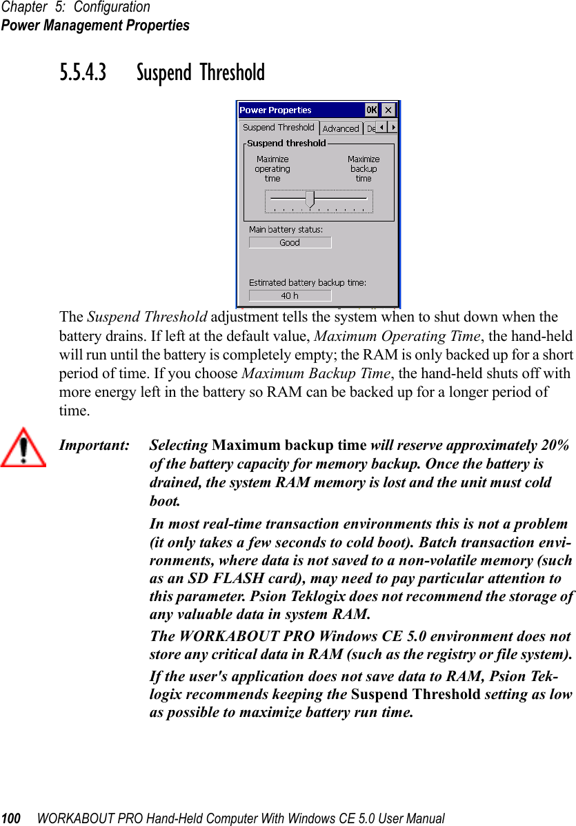 Chapter 5: ConfigurationPower Management Properties100 WORKABOUT PRO Hand-Held Computer With Windows CE 5.0 User Manual5.5.4.3 Suspend ThresholdThe Suspend Threshold adjustment tells the system when to shut down when the battery drains. If left at the default value, Maximum Operating Time, the hand-held will run until the battery is completely empty; the RAM is only backed up for a short period of time. If you choose Maximum Backup Time, the hand-held shuts off with more energy left in the battery so RAM can be backed up for a longer period of time.Important: Selecting Maximum backup time will reserve approximately 20% of the battery capacity for memory backup. Once the battery is drained, the system RAM memory is lost and the unit must cold boot.In most real-time transaction environments this is not a problem (it only takes a few seconds to cold boot). Batch transaction envi-ronments, where data is not saved to a non-volatile memory (such as an SD FLASH card), may need to pay particular attention to this parameter. Psion Teklogix does not recommend the storage of any valuable data in system RAM.The WORKABOUT PRO Windows CE 5.0 environment does not store any critical data in RAM (such as the registry or file system). If the user&apos;s application does not save data to RAM, Psion Tek-logix recommends keeping the Suspend Threshold setting as low as possible to maximize battery run time.