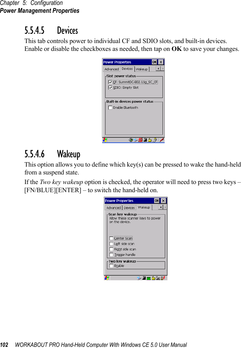 Chapter 5: ConfigurationPower Management Properties102 WORKABOUT PRO Hand-Held Computer With Windows CE 5.0 User Manual5.5.4.5 DevicesThis tab controls power to individual CF and SDIO slots, and built-in devices. Enable or disable the checkboxes as needed, then tap on OK to save your changes.5.5.4.6 WakeupThis option allows you to define which key(s) can be pressed to wake the hand-held from a suspend state. If the Two key wakeup option is checked, the operator will need to press two keys – [FN/BLUE][ENTER] – to switch the hand-held on.