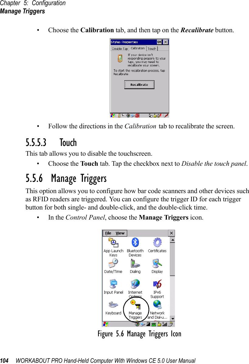 Chapter 5: ConfigurationManage Triggers104 WORKABOUT PRO Hand-Held Computer With Windows CE 5.0 User Manual• Choose the Calibration tab, and then tap on the Recalibrate button.• Follow the directions in the Calibration tab to recalibrate the screen.5.5.5.3 TouchThis tab allows you to disable the touchscreen.• Choose the Touch tab. Tap the checkbox next to Disable the touch panel.5.5.6  Manage TriggersThis option allows you to configure how bar code scanners and other devices such as RFID readers are triggered. You can configure the trigger ID for each trigger button for both single- and double-click, and the double-click time.•In the Control Panel, choose the Manage Triggers icon.Figure 5.6 Manage Triggers Icon