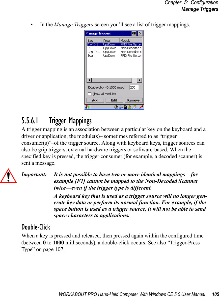 WORKABOUT PRO Hand-Held Computer With Windows CE 5.0 User Manual 105Chapter 5: ConfigurationManage Triggers•In the Manage Triggers screen you’ll see a list of trigger mappings.5.5.6.1 Trigger MappingsA trigger mapping is an association between a particular key on the keyboard and a driver or application, the module(s)– sometimes referred to as “trigger consumer(s)”–of the trigger source. Along with keyboard keys, trigger sources can also be grip triggers, external hardware triggers or software-based. When the specified key is pressed, the trigger consumer (for example, a decoded scanner) is sent a message.Important: It is not possible to have two or more identical mappings—for example [F1] cannot be mapped to the Non-Decoded Scanner twice—even if the trigger type is different.A keyboard key that is used as a trigger source will no longer gen-erate key data or perform its normal function. For example, if the space button is used as a trigger source, it will not be able to send space characters to applications.Double-ClickWhen a key is pressed and released, then pressed again within the configured time (between 0 to 1000 milliseconds), a double-click occurs. See also “Trigger-Press Type” on page 107.