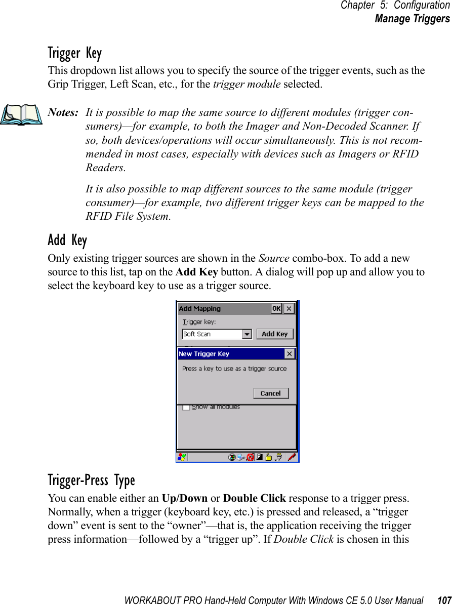 WORKABOUT PRO Hand-Held Computer With Windows CE 5.0 User Manual 107Chapter 5: ConfigurationManage TriggersTrigger KeyThis dropdown list allows you to specify the source of the trigger events, such as the Grip Trigger, Left Scan, etc., for the trigger module selected.Notes: It is possible to map the same source to different modules (trigger con-sumers)—for example, to both the Imager and Non-Decoded Scanner. If so, both devices/operations will occur simultaneously. This is not recom-mended in most cases, especially with devices such as Imagers or RFID Readers.It is also possible to map different sources to the same module (trigger consumer)—for example, two different trigger keys can be mapped to the RFID File System.Add KeyOnly existing trigger sources are shown in the Source combo-box. To add a new source to this list, tap on the Add Key button. A dialog will pop up and allow you to select the keyboard key to use as a trigger source.Trigger-Press Type You can enable either an Up/Down or Double Click response to a trigger press. Normally, when a trigger (keyboard key, etc.) is pressed and released, a “trigger down” event is sent to the “owner”—that is, the application receiving the trigger press information—followed by a “trigger up”. If Double Click is chosen in this 