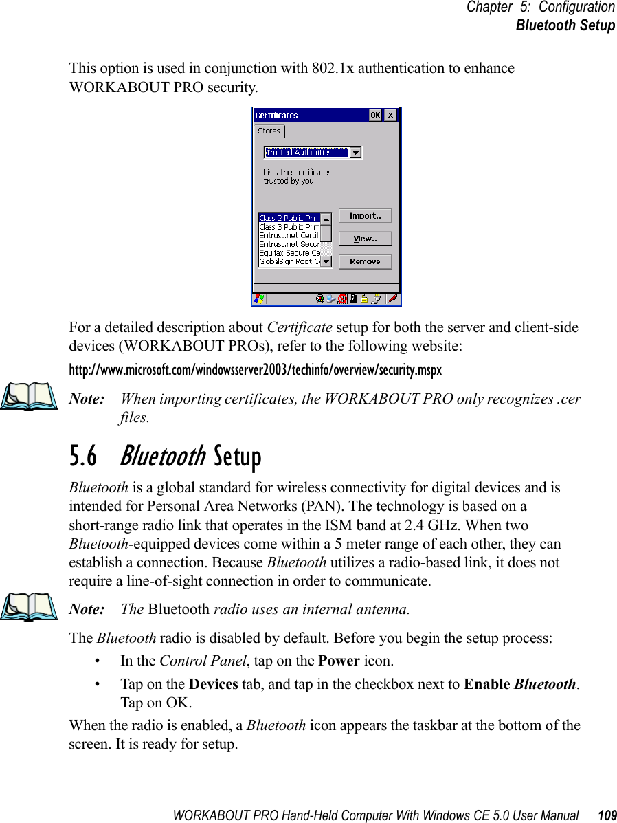 WORKABOUT PRO Hand-Held Computer With Windows CE 5.0 User Manual 109Chapter 5: ConfigurationBluetooth SetupThis option is used in conjunction with 802.1x authentication to enhance WORKABOUT PRO security. For a detailed description about Certificate setup for both the server and client-side devices (WORKABOUT PROs), refer to the following website:http://www.microsoft.com/windowsserver2003/techinfo/overview/security.mspxNote: When importing certificates, the WORKABOUT PRO only recognizes .cer files.5.6  Bluetooth SetupBluetooth is a global standard for wireless connectivity for digital devices and is intended for Personal Area Networks (PAN). The technology is based on a short-range radio link that operates in the ISM band at 2.4 GHz. When two Bluetooth-equipped devices come within a 5 meter range of each other, they can establish a connection. Because Bluetooth utilizes a radio-based link, it does not require a line-of-sight connection in order to communicate. Note: The Bluetooth radio uses an internal antenna.The Bluetooth radio is disabled by default. Before you begin the setup process:•In the Control Panel, tap on the Power icon. • Tap on the Devices tab, and tap in the checkbox next to Enable Bluetooth. Tap on OK. When the radio is enabled, a Bluetooth icon appears the taskbar at the bottom of the screen. It is ready for setup.