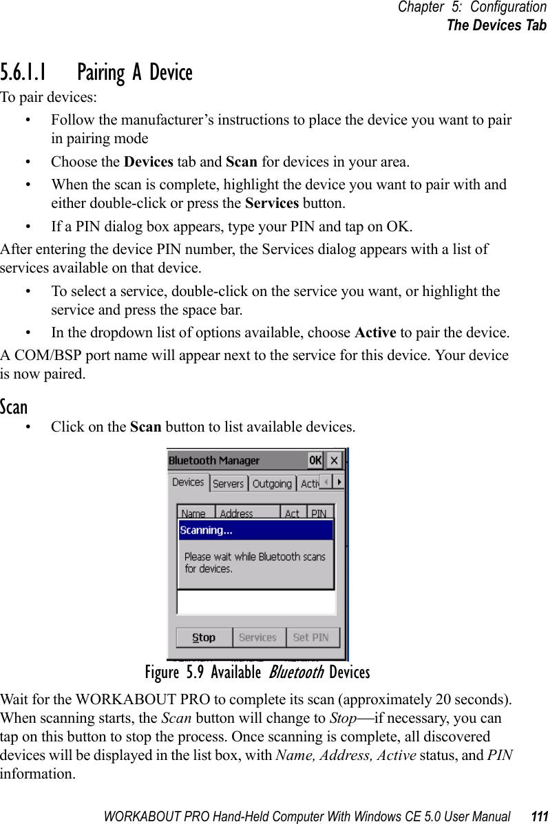 WORKABOUT PRO Hand-Held Computer With Windows CE 5.0 User Manual 111Chapter 5: ConfigurationThe Devices Tab5.6.1.1 Pairing A DeviceTo pair devices:• Follow the manufacturer’s instructions to place the device you want to pair in pairing mode• Choose the Devices tab and Scan for devices in your area. • When the scan is complete, highlight the device you want to pair with and either double-click or press the Services button.   • If a PIN dialog box appears, type your PIN and tap on OK.After entering the device PIN number, the Services dialog appears with a list of services available on that device. • To select a service, double-click on the service you want, or highlight the service and press the space bar. • In the dropdown list of options available, choose Active to pair the device. A COM/BSP port name will appear next to the service for this device. Your device is now paired.Scan•Click on the Scan button to list available devices.Figure 5.9 Available Bluetooth DevicesWait for the WORKABOUT PRO to complete its scan (approximately 20 seconds). When scanning starts, the Scan button will change to Stop—if necessary, you can tap on this button to stop the process. Once scanning is complete, all discovered devices will be displayed in the list box, with Name, Address, Active status, and PIN information.