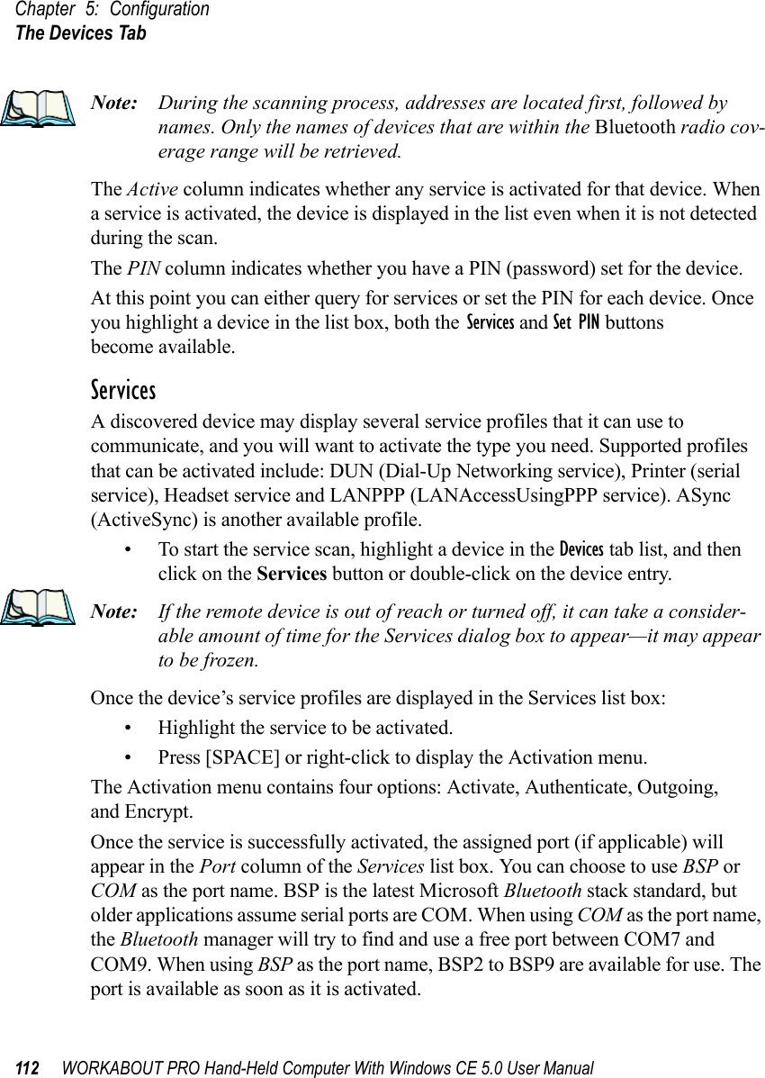 Chapter 5: ConfigurationThe Devices Tab112 WORKABOUT PRO Hand-Held Computer With Windows CE 5.0 User ManualNote: During the scanning process, addresses are located first, followed by names. Only the names of devices that are within the Bluetooth radio cov-erage range will be retrieved.The Active column indicates whether any service is activated for that device. When a service is activated, the device is displayed in the list even when it is not detected during the scan. The PIN column indicates whether you have a PIN (password) set for the device.At this point you can either query for services or set the PIN for each device. Once you highlight a device in the list box, both the Services and Set PIN buttons become available.ServicesA discovered device may display several service profiles that it can use to communicate, and you will want to activate the type you need. Supported profiles that can be activated include: DUN (Dial-Up Networking service), Printer (serial service), Headset service and LANPPP (LANAccessUsingPPP service). ASync (ActiveSync) is another available profile.• To start the service scan, highlight a device in the Devices tab list, and then click on the Services button or double-click on the device entry.Note: If the remote device is out of reach or turned off, it can take a consider-able amount of time for the Services dialog box to appear—it may appear to be frozen.Once the device’s service profiles are displayed in the Services list box:• Highlight the service to be activated.• Press [SPACE] or right-click to display the Activation menu.The Activation menu contains four options: Activate, Authenticate, Outgoing,and Encrypt.Once the service is successfully activated, the assigned port (if applicable) will appear in the Port column of the Services list box. You can choose to use BSP or COM as the port name. BSP is the latest Microsoft Bluetooth stack standard, but older applications assume serial ports are COM. When using COM as the port name, the Bluetooth manager will try to find and use a free port between COM7 and COM9. When using BSP as the port name, BSP2 to BSP9 are available for use. The port is available as soon as it is activated.