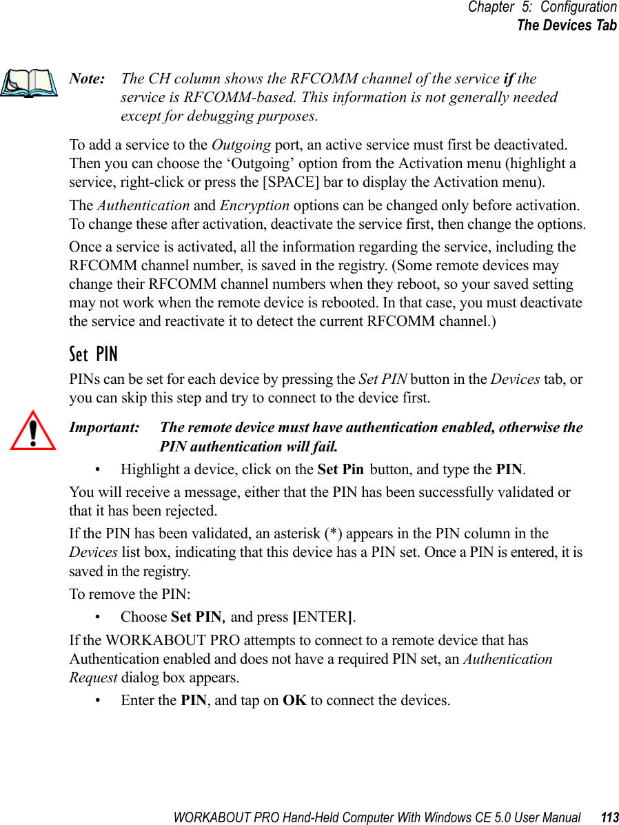 WORKABOUT PRO Hand-Held Computer With Windows CE 5.0 User Manual 113Chapter 5: ConfigurationThe Devices TabNote: The CH column shows the RFCOMM channel of the service if the service is RFCOMM-based. This information is not generally needed except for debugging purposes.To add a service to the Outgoing port, an active service must first be deactivated. Then you can choose the ‘Outgoing’ option from the Activation menu (highlight a service, right-click or press the [SPACE] bar to display the Activation menu).The Authentication and Encryption options can be changed only before activation. To change these after activation, deactivate the service first, then change the options.Once a service is activated, all the information regarding the service, including the RFCOMM channel number, is saved in the registry. (Some remote devices may change their RFCOMM channel numbers when they reboot, so your saved setting may not work when the remote device is rebooted. In that case, you must deactivate the service and reactivate it to detect the current RFCOMM channel.) Set PINPINs can be set for each device by pressing the Set PIN button in the Devices tab, or you can skip this step and try to connect to the device first. Important: The remote device must have authentication enabled, otherwise the PIN authentication will fail.• Highlight a device, click on the Set Pin button, and type the PIN.You will receive a message, either that the PIN has been successfully validated or that it has been rejected.If the PIN has been validated, an asterisk (*) appears in the PIN column in the Devices list box, indicating that this device has a PIN set. Once a PIN is entered, it is saved in the registry.To remove the PIN:• Choose Set PIN, and press [ENTER].If the WORKABOUT PRO attempts to connect to a remote device that has Authentication enabled and does not have a required PIN set, an Authentication Request dialog box appears. • Enter the PIN, and tap on OK to connect the devices.