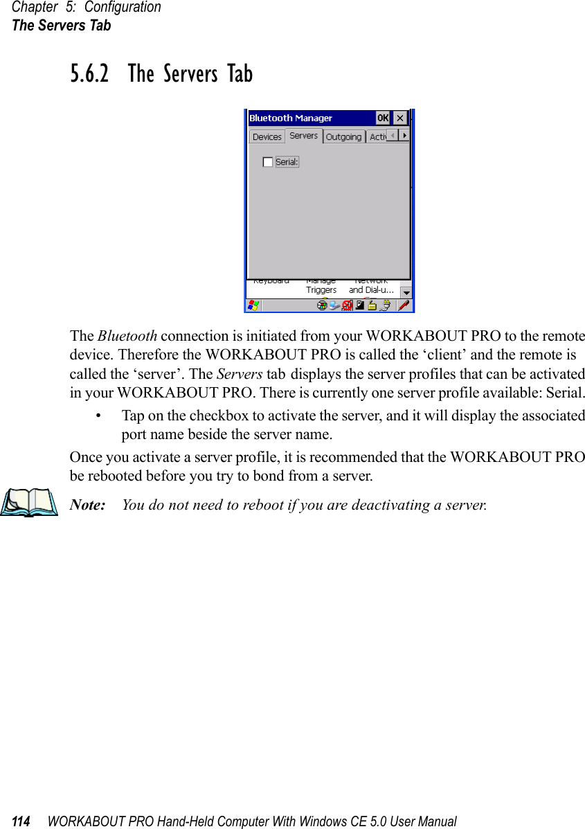 Chapter 5: ConfigurationThe Servers Tab114 WORKABOUT PRO Hand-Held Computer With Windows CE 5.0 User Manual5.6.2  The Servers TabThe Bluetooth connection is initiated from your WORKABOUT PRO to the remote device. Therefore the WORKABOUT PRO is called the ‘client’ and the remote is called the ‘server’. The Servers tab displays the server profiles that can be activated in your WORKABOUT PRO. There is currently one server profile available: Serial. • Tap on the checkbox to activate the server, and it will display the associated port name beside the server name. Once you activate a server profile, it is recommended that the WORKABOUT PRO be rebooted before you try to bond from a server. Note: You do not need to reboot if you are deactivating a server.