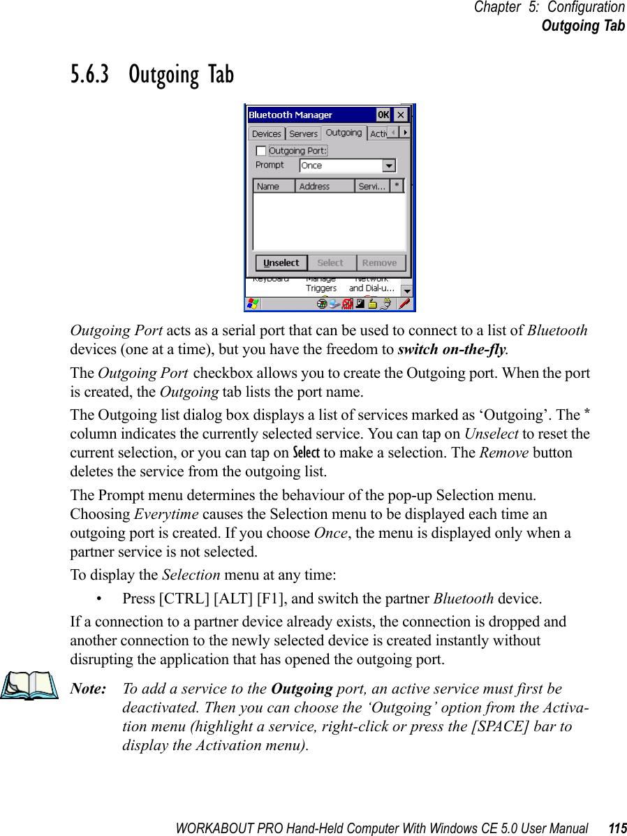 WORKABOUT PRO Hand-Held Computer With Windows CE 5.0 User Manual 115Chapter 5: ConfigurationOutgoing Tab5.6.3  Outgoing TabOutgoing Port acts as a serial port that can be used to connect to a list of Bluetooth devices (one at a time), but you have the freedom to switch on-the-fly.The Outgoing Port checkbox allows you to create the Outgoing port. When the port is created, the Outgoing tab lists the port name.The Outgoing list dialog box displays a list of services marked as ‘Outgoing’. The * column indicates the currently selected service. You can tap on Unselect to reset the current selection, or you can tap on Select to make a selection. The Remove button deletes the service from the outgoing list.The Prompt menu determines the behaviour of the pop-up Selection menu. Choosing Everytime causes the Selection menu to be displayed each time an outgoing port is created. If you choose Once, the menu is displayed only when a partner service is not selected.To display the Selection menu at any time:• Press [CTRL] [ALT] [F1], and switch the partner Bluetooth device. If a connection to a partner device already exists, the connection is dropped and another connection to the newly selected device is created instantly without disrupting the application that has opened the outgoing port.Note: To add a service to the Outgoing port, an active service must first be deactivated. Then you can choose the ‘Outgoing’ option from the Activa-tion menu (highlight a service, right-click or press the [SPACE] bar to display the Activation menu).