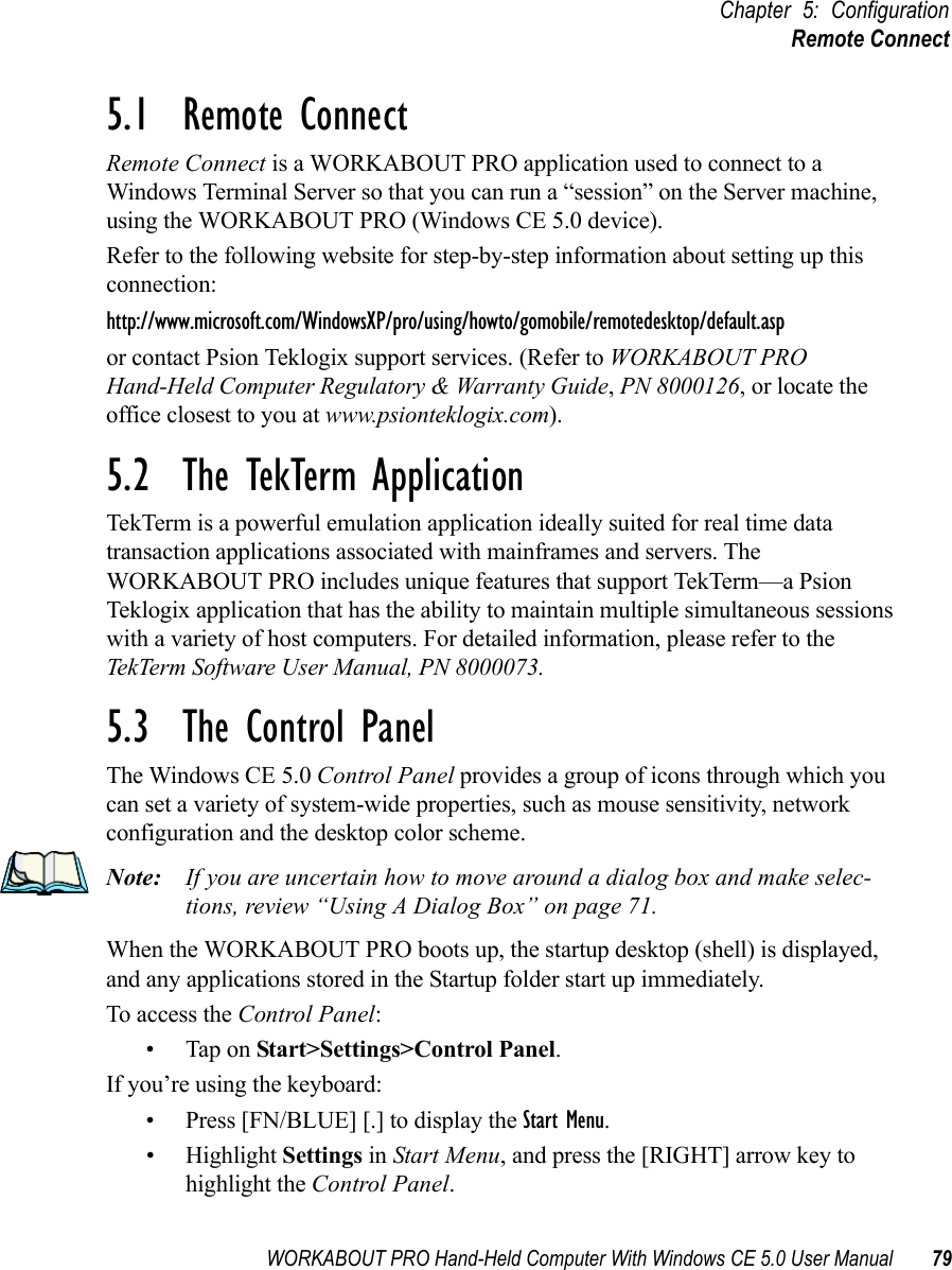 WORKABOUT PRO Hand-Held Computer With Windows CE 5.0 User Manual 79Chapter 5: ConfigurationRemote Connect5.1  Remote Connect Remote Connect is a WORKABOUT PRO application used to connect to a Windows Terminal Server so that you can run a “session” on the Server machine, using the WORKABOUT PRO (Windows CE 5.0 device). Refer to the following website for step-by-step information about setting up this connection: http://www.microsoft.com/WindowsXP/pro/using/howto/gomobile/remotedesktop/default.aspor contact Psion Teklogix support services. (Refer to WORKABOUT PRO Hand-Held Computer Regulatory &amp; Warranty Guide, PN 8000126, or locate the office closest to you at www.psionteklogix.com).5.2  The TekTerm ApplicationTekTerm is a powerful emulation application ideally suited for real time data transaction applications associated with mainframes and servers. The WORKABOUT PRO includes unique features that support TekTerm—a Psion Teklogix application that has the ability to maintain multiple simultaneous sessions with a variety of host computers. For detailed information, please refer to the TekTerm Software User Manual, PN 8000073.5.3  The Control PanelThe Windows CE 5.0 Control Panel provides a group of icons through which you can set a variety of system-wide properties, such as mouse sensitivity, network configuration and the desktop color scheme.Note: If you are uncertain how to move around a dialog box and make selec-tions, review “Using A Dialog Box” on page 71.When the WORKABOUT PRO boots up, the startup desktop (shell) is displayed, and any applications stored in the Startup folder start up immediately. To access the Control Panel:• Tap on Start&gt;Settings&gt;Control Panel.If you’re using the keyboard:• Press [FN/BLUE] [.] to display the Start Menu.• Highlight Settings in Start Menu, and press the [RIGHT] arrow key to highlight the Control Panel.