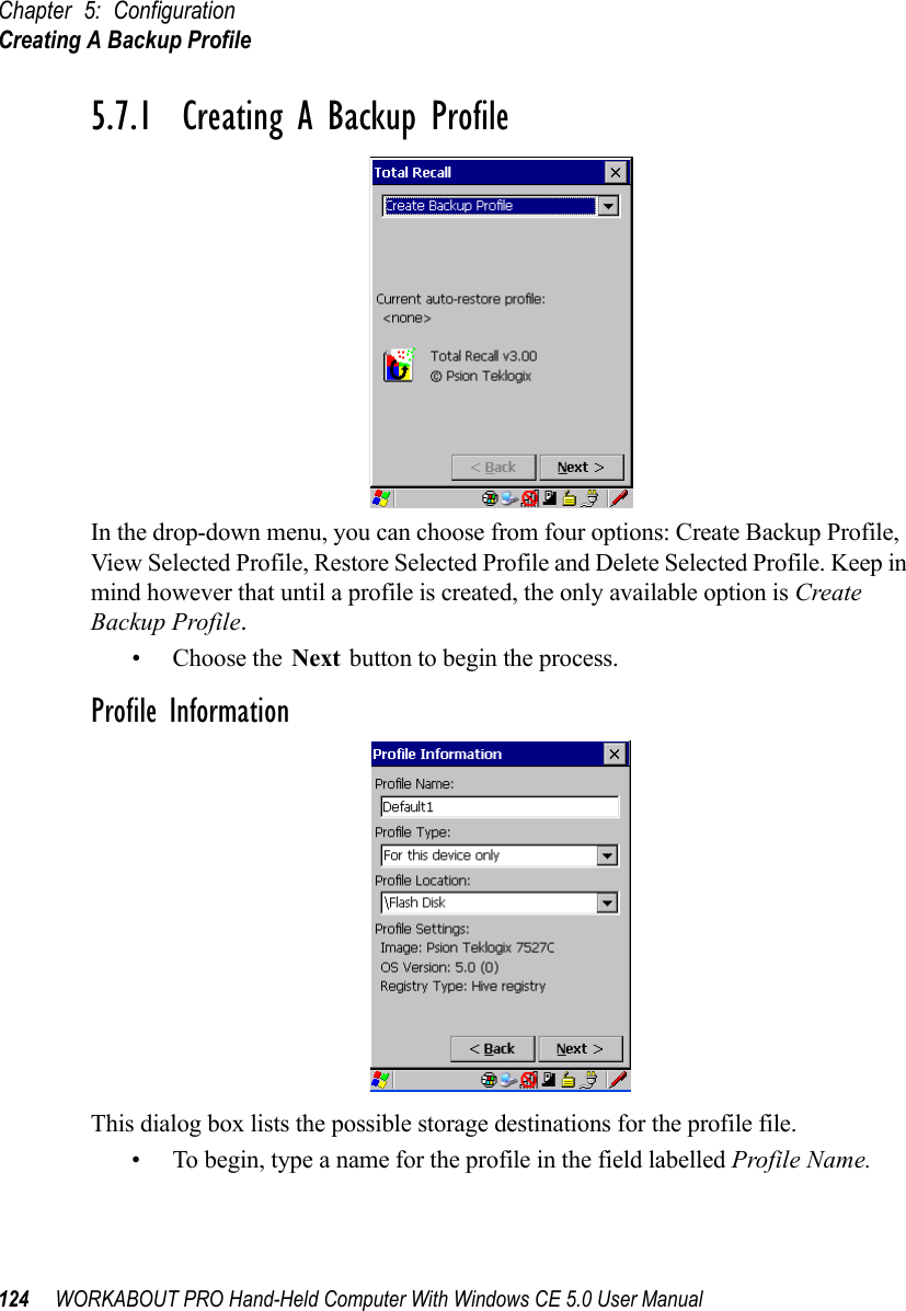 Chapter 5: ConfigurationCreating A Backup Profile124 WORKABOUT PRO Hand-Held Computer With Windows CE 5.0 User Manual5.7.1  Creating A Backup ProfileIn the drop-down menu, you can choose from four options: Create Backup Profile, View Selected Profile, Restore Selected Profile and Delete Selected Profile. Keep in mind however that until a profile is created, the only available option is Create Backup Profile.• Choose the Next button to begin the process.Profile InformationThis dialog box lists the possible storage destinations for the profile file.• To begin, type a name for the profile in the field labelled Profile Name. 