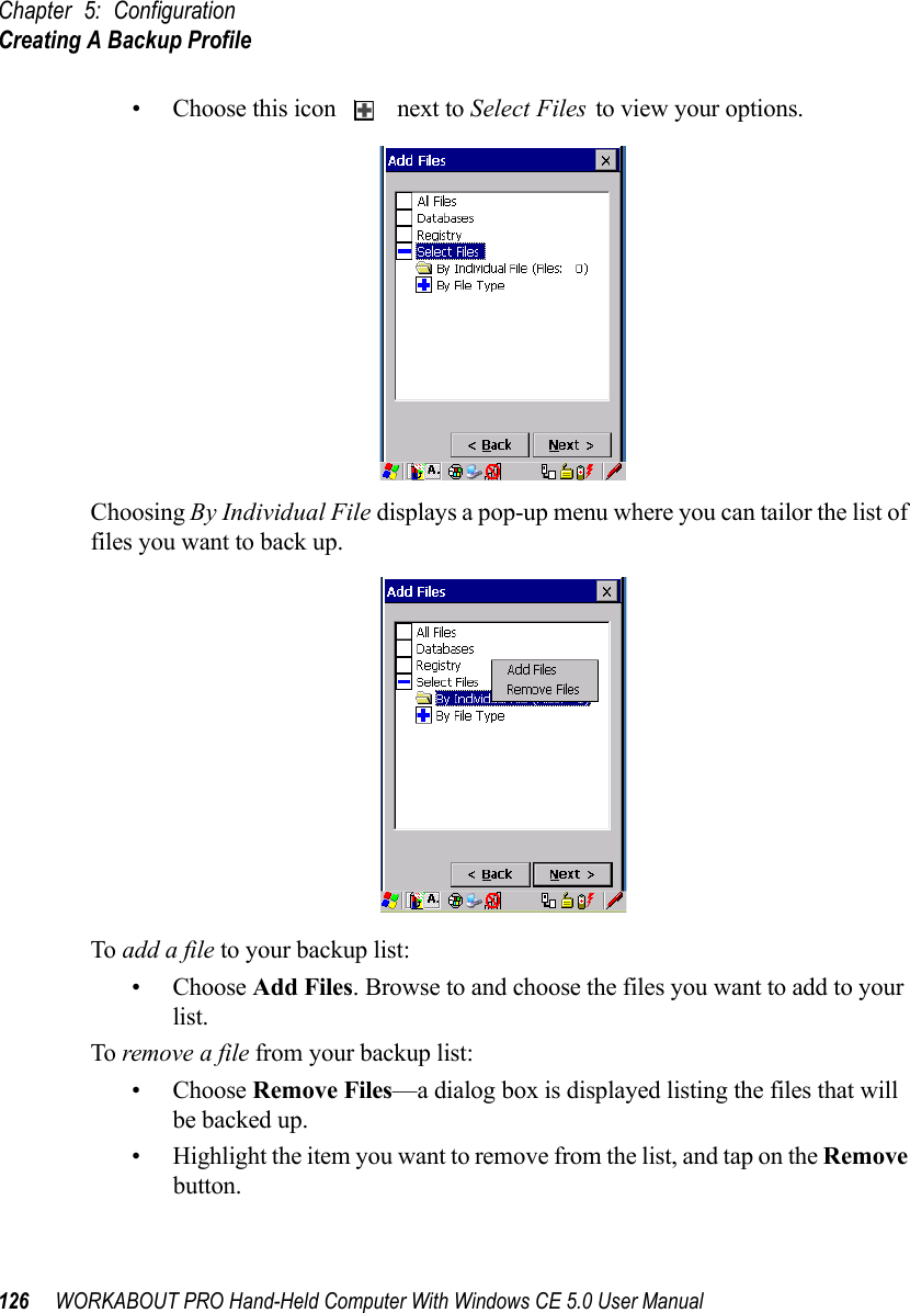 Chapter 5: ConfigurationCreating A Backup Profile126 WORKABOUT PRO Hand-Held Computer With Windows CE 5.0 User Manual• Choose this icon   next to Select Files to view your options.Choosing By Individual File displays a pop-up menu where you can tailor the list of files you want to back up.To add a file to your backup list:• Choose Add Files. Browse to and choose the files you want to add to your list. To remove a file from your backup list:• Choose Remove Files—a dialog box is displayed listing the files that will be backed up. • Highlight the item you want to remove from the list, and tap on the Remove button.