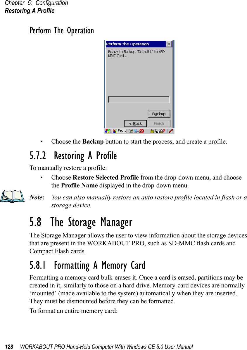 Chapter 5: ConfigurationRestoring A Profile128 WORKABOUT PRO Hand-Held Computer With Windows CE 5.0 User ManualPerform The Operation• Choose the Backup button to start the process, and create a profile.5.7.2  Restoring A ProfileTo manually restore a profile:• Choose Restore Selected Profile from the drop-down menu, and choose the Profile Name displayed in the drop-down menu. Note: You can also manually restore an auto restore profile located in flash or a storage device.5.8  The Storage ManagerThe Storage Manager allows the user to view information about the storage devices that are present in the WORKABOUT PRO, such as SD-MMC flash cards and Compact Flash cards.5.8.1  Formatting A Memory CardFormatting a memory card bulk-erases it. Once a card is erased, partitions may be created in it, similarly to those on a hard drive. Memory-card devices are normally ‘mounted’ (made available to the system) automatically when they are inserted. They must be dismounted before they can be formatted.To format an entire memory card: