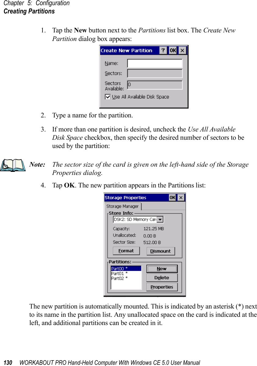 Chapter 5: ConfigurationCreating Partitions130 WORKABOUT PRO Hand-Held Computer With Windows CE 5.0 User Manual1. Tap the New button next to the Partitions list box. The Create New Partition dialog box appears:2. Type a name for the partition. 3. If more than one partition is desired, uncheck the Use All Available Disk Space checkbox, then specify the desired number of sectors to be used by the partition:Note: The sector size of the card is given on the left-hand side of the Storage Properties dialog.4. Tap OK. The new partition appears in the Partitions list:The new partition is automatically mounted. This is indicated by an asterisk (*) next to its name in the partition list. Any unallocated space on the card is indicated at the left, and additional partitions can be created in it. 