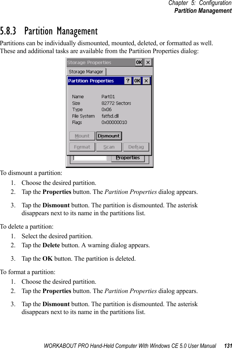 WORKABOUT PRO Hand-Held Computer With Windows CE 5.0 User Manual 131Chapter 5: ConfigurationPartition Management5.8.3  Partition ManagementPartitions can be individually dismounted, mounted, deleted, or formatted as well. These and additional tasks are available from the Partition Properties dialog:To dismount a partition:1. Choose the desired partition. 2. Tap the Properties button. The Partition Properties dialog appears.3. Tap the Dismount button. The partition is dismounted. The asterisk disappears next to its name in the partitions list.To delete a partition:1. Select the desired partition. 2. Tap the Delete button. A warning dialog appears.3. Tap the OK button. The partition is deleted.To format a partition:1. Choose the desired partition. 2. Tap the Properties button. The Partition Properties dialog appears.3. Tap the Dismount button. The partition is dismounted. The asterisk disappears next to its name in the partitions list.