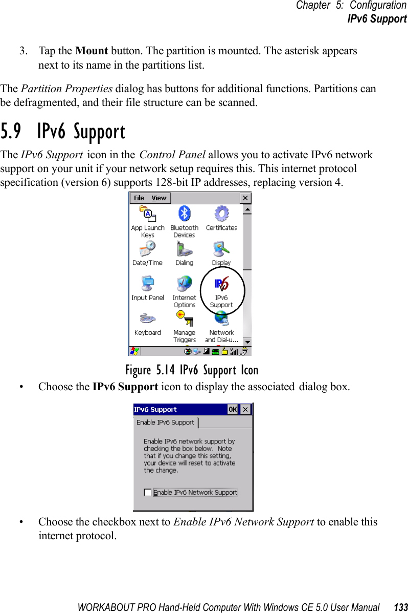 WORKABOUT PRO Hand-Held Computer With Windows CE 5.0 User Manual 133Chapter 5: ConfigurationIPv6 Support3. Tap the Mount button. The partition is mounted. The asterisk appears next to its name in the partitions list.The Partition Properties dialog has buttons for additional functions. Partitions can be defragmented, and their file structure can be scanned.5.9  IPv6 SupportThe IPv6 Support icon in the Control Panel allows you to activate IPv6 network support on your unit if your network setup requires this. This internet protocol specification (version 6) supports 128-bit IP addresses, replacing version 4.Figure 5.14 IPv6 Support Icon• Choose the IPv6 Support icon to display the associated dialog box.• Choose the checkbox next to Enable IPv6 Network Support to enable this internet protocol.