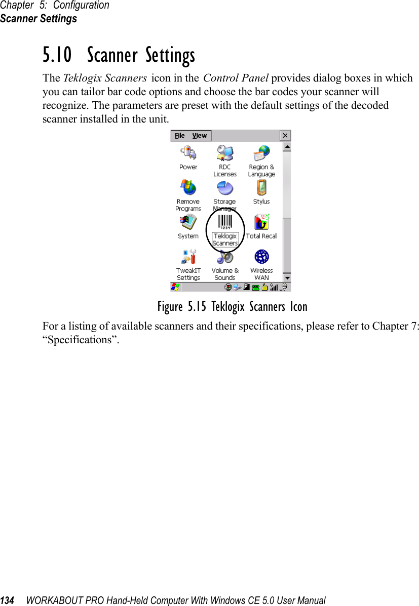 Chapter 5: ConfigurationScanner Settings134 WORKABOUT PRO Hand-Held Computer With Windows CE 5.0 User Manual5.10  Scanner SettingsThe Teklogix Scanners icon in the Control Panel provides dialog boxes in which you can tailor bar code options and choose the bar codes your scanner will recognize. The parameters are preset with the default settings of the decoded scanner installed in the unit.Figure 5.15 Teklogix Scanners IconFor a listing of available scanners and their specifications, please refer to Chapter 7: “Specifications”.