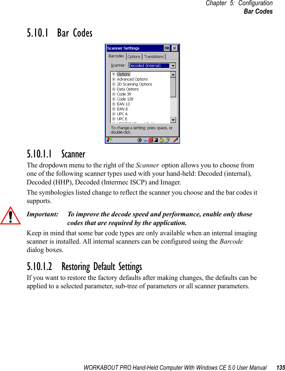 WORKABOUT PRO Hand-Held Computer With Windows CE 5.0 User Manual 135Chapter 5: ConfigurationBar Codes5.10.1  Bar Codes5.10.1.1 ScannerThe dropdown menu to the right of the Scanner option allows you to choose from one of the following scanner types used with your hand-held: Decoded (internal), Decoded (HHP), Decoded (Intermec ISCP) and Imager.The symbologies listed change to reflect the scanner you choose and the bar codes it supports. Important: To improve the decode speed and performance, enable only those codes that are required by the application.Keep in mind that some bar code types are only available when an internal imaging scanner is installed. All internal scanners can be configured using the Barcode dialog boxes. 5.10.1.2 Restoring Default SettingsIf you want to restore the factory defaults after making changes, the defaults can be applied to a selected parameter, sub-tree of parameters or all scanner parameters. 