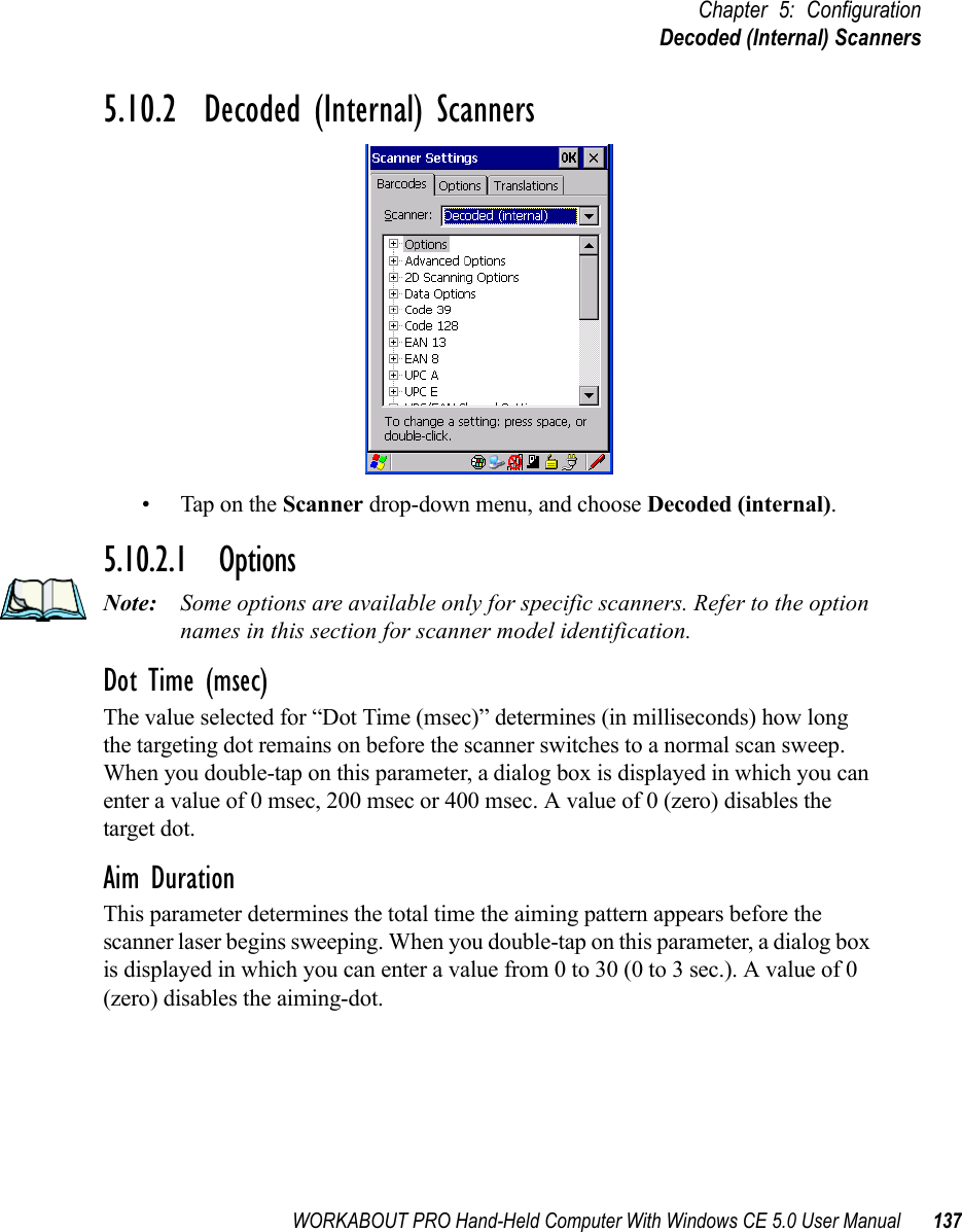 WORKABOUT PRO Hand-Held Computer With Windows CE 5.0 User Manual 137Chapter 5: ConfigurationDecoded (Internal) Scanners5.10.2  Decoded (Internal) Scanners• Tap on the Scanner drop-down menu, and choose Decoded (internal).5.10.2.1 OptionsNote: Some options are available only for specific scanners. Refer to the option names in this section for scanner model identification.Dot Time (msec)The value selected for “Dot Time (msec)” determines (in milliseconds) how long the targeting dot remains on before the scanner switches to a normal scan sweep. When you double-tap on this parameter, a dialog box is displayed in which you can enter a value of 0 msec, 200 msec or 400 msec. A value of 0 (zero) disables the target dot.Aim DurationThis parameter determines the total time the aiming pattern appears before the scanner laser begins sweeping. When you double-tap on this parameter, a dialog box is displayed in which you can enter a value from 0 to 30 (0 to 3 sec.). A value of 0 (zero) disables the aiming-dot.