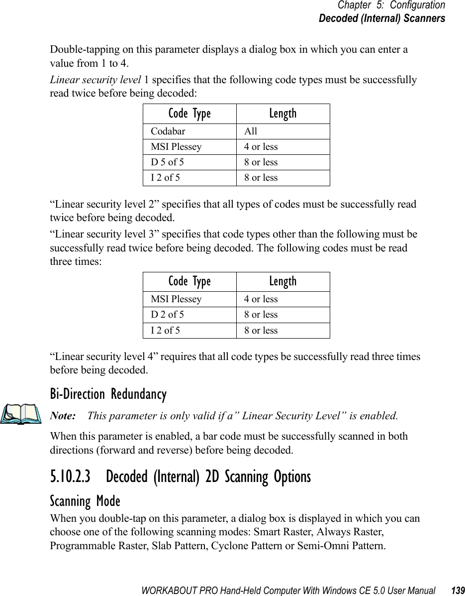 WORKABOUT PRO Hand-Held Computer With Windows CE 5.0 User Manual 139Chapter 5: ConfigurationDecoded (Internal) ScannersDouble-tapping on this parameter displays a dialog box in which you can enter a value from 1 to 4. Linear security level 1 specifies that the following code types must be successfully read twice before being decoded:“Linear security level 2” specifies that all types of codes must be successfully read twice before being decoded.“Linear security level 3” specifies that code types other than the following must be successfully read twice before being decoded. The following codes must be read three times:“Linear security level 4” requires that all code types be successfully read three times before being decoded.Bi-Direction RedundancyNote: This parameter is only valid if a” Linear Security Level” is enabled.When this parameter is enabled, a bar code must be successfully scanned in both directions (forward and reverse) before being decoded.5.10.2.3 Decoded (Internal) 2D Scanning OptionsScanning ModeWhen you double-tap on this parameter, a dialog box is displayed in which you can choose one of the following scanning modes: Smart Raster, Always Raster, Programmable Raster, Slab Pattern, Cyclone Pattern or Semi-Omni Pattern.Code Type LengthCodabar AllMSI Plessey 4 or lessD 5 of 5 8 or lessI 2 of 5 8 or lessCode Type LengthMSI Plessey 4 or lessD 2 of 5 8 or lessI 2 of 5 8 or less