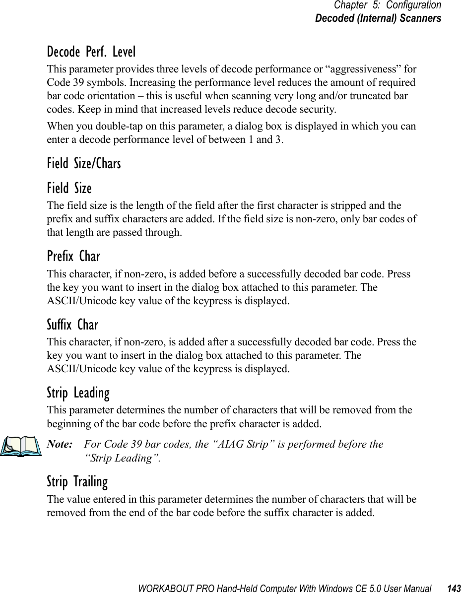 WORKABOUT PRO Hand-Held Computer With Windows CE 5.0 User Manual 143Chapter 5: ConfigurationDecoded (Internal) ScannersDecode Perf. LevelThis parameter provides three levels of decode performance or “aggressiveness” for Code 39 symbols. Increasing the performance level reduces the amount of required bar code orientation – this is useful when scanning very long and/or truncated bar codes. Keep in mind that increased levels reduce decode security.When you double-tap on this parameter, a dialog box is displayed in which you can enter a decode performance level of between 1 and 3.Field Size/CharsField SizeThe field size is the length of the field after the first character is stripped and the prefix and suffix characters are added. If the field size is non-zero, only bar codes of that length are passed through.Prefix CharThis character, if non-zero, is added before a successfully decoded bar code. Press the key you want to insert in the dialog box attached to this parameter. The ASCII/Unicode key value of the keypress is displayed.Suffix CharThis character, if non-zero, is added after a successfully decoded bar code. Press the key you want to insert in the dialog box attached to this parameter. The ASCII/Unicode key value of the keypress is displayed.Strip LeadingThis parameter determines the number of characters that will be removed from the beginning of the bar code before the prefix character is added.Note: For Code 39 bar codes, the “AIAG Strip” is performed before the “Strip Leading”.Strip TrailingThe value entered in this parameter determines the number of characters that will be removed from the end of the bar code before the suffix character is added.