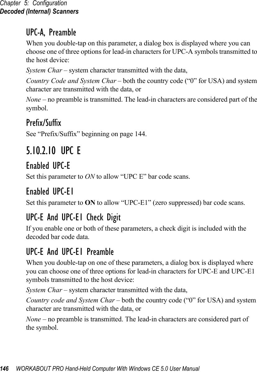 Chapter 5: ConfigurationDecoded (Internal) Scanners146 WORKABOUT PRO Hand-Held Computer With Windows CE 5.0 User ManualUPC-A, PreambleWhen you double-tap on this parameter, a dialog box is displayed where you can choose one of three options for lead-in characters for UPC-A symbols transmitted to the host device: System Char – system character transmitted with the data, Country Code and System Char – both the country code (“0” for USA) and system character are transmitted with the data, or None – no preamble is transmitted. The lead-in characters are considered part of the symbol.Prefix/SuffixSee “Prefix/Suffix” beginning on page 144.5.10.2.10 UPC EEnabled UPC-ESet this parameter to ON to allow “UPC E” bar code scans.Enabled UPC-E1Set this parameter to ON to allow “UPC-E1” (zero suppressed) bar code scans.UPC-E And UPC-E1 Check DigitIf you enable one or both of these parameters, a check digit is included with the decoded bar code data.UPC-E And UPC-E1 PreambleWhen you double-tap on one of these parameters, a dialog box is displayed where you can choose one of three options for lead-in characters for UPC-E and UPC-E1 symbols transmitted to the host device: System Char – system character transmitted with the data, Country code and System Char – both the country code (“0” for USA) and system character are transmitted with the data, or None – no preamble is transmitted. The lead-in characters are considered part of the symbol.