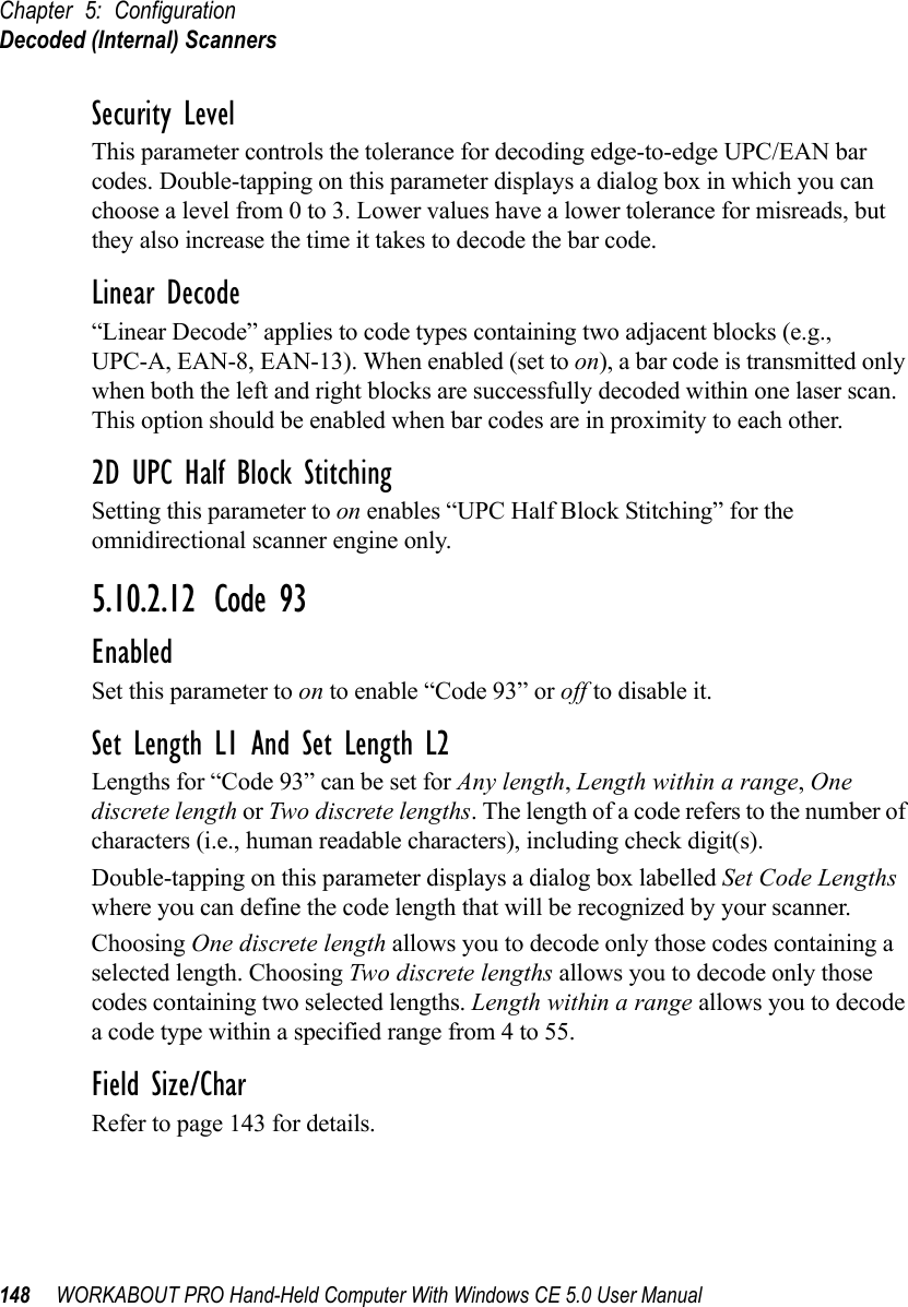 Chapter 5: ConfigurationDecoded (Internal) Scanners148 WORKABOUT PRO Hand-Held Computer With Windows CE 5.0 User ManualSecurity LevelThis parameter controls the tolerance for decoding edge-to-edge UPC/EAN bar codes. Double-tapping on this parameter displays a dialog box in which you can choose a level from 0 to 3. Lower values have a lower tolerance for misreads, but they also increase the time it takes to decode the bar code.Linear Decode“Linear Decode” applies to code types containing two adjacent blocks (e.g., UPC-A, EAN-8, EAN-13). When enabled (set to on), a bar code is transmitted only when both the left and right blocks are successfully decoded within one laser scan. This option should be enabled when bar codes are in proximity to each other.2D UPC Half Block StitchingSetting this parameter to on enables “UPC Half Block Stitching” for the omnidirectional scanner engine only.5.10.2.12 Code 93EnabledSet this parameter to on to enable “Code 93” or off to disable it.Set Length L1 And Set Length L2Lengths for “Code 93” can be set for Any length, Length within a range, One discrete length or Two discrete lengths. The length of a code refers to the number of characters (i.e., human readable characters), including check digit(s).Double-tapping on this parameter displays a dialog box labelled Set Code Lengths where you can define the code length that will be recognized by your scanner.Choosing One discrete length allows you to decode only those codes containing a selected length. Choosing Two discrete lengths allows you to decode only those codes containing two selected lengths. Length within a range allows you to decode a code type within a specified range from 4 to 55.Field Size/CharRefer to page 143 for details.