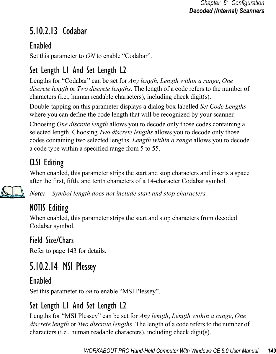 WORKABOUT PRO Hand-Held Computer With Windows CE 5.0 User Manual 149Chapter 5: ConfigurationDecoded (Internal) Scanners5.10.2.13 CodabarEnabledSet this parameter to ON to enable “Codabar”.Set Length L1 And Set Length L2Lengths for “Codabar” can be set for Any length, Length within a range, One discrete length or Two discrete lengths. The length of a code refers to the number of characters (i.e., human readable characters), including check digit(s). Double-tapping on this parameter displays a dialog box labelled Set Code Lengths where you can define the code length that will be recognized by your scanner.Choosing One discrete length allows you to decode only those codes containing a selected length. Choosing Two discrete lengths allows you to decode only those codes containing two selected lengths. Length within a range allows you to decode a code type within a specified range from 5 to 55.CLSI EditingWhen enabled, this parameter strips the start and stop characters and inserts a space after the first, fifth, and tenth characters of a 14-character Codabar symbol. Note: Symbol length does not include start and stop characters.NOTIS EditingWhen enabled, this parameter strips the start and stop characters from decoded Codabar symbol.Field Size/CharsRefer to page 143 for details.5.10.2.14 MSI PlesseyEnabledSet this parameter to on to enable “MSI Plessey”.Set Length L1 And Set Length L2Lengths for “MSI Plessey” can be set for Any length, Length within a range, One discrete length or Two discrete lengths. The length of a code refers to the number of characters (i.e., human readable characters), including check digit(s). 